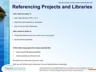 Referencing Projects and Libraries Add a reference (option 1) Open Object Browser (CTRL + W, J) Select the desired assembly or namespace Click on the icon Add to References. Add a reference (option 2) Choose Add Reference from the context menu of your project Add the desired assemblies. Prefer referencing projects than output assembly files: More powerful debugging capabilities Easier accessing to referenced code Be careful not to break other consumers' code. Both .exe and .dll files may be referenced, but avoid making libraries as executable. Visual Studio 2008 »  1 -------------------------------------------------------- Join the course or order it from   semanticase.com 