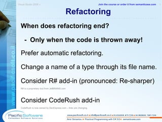Refactoring When does refactoring end? -  Only when the code is thrown away! Prefer automatic refactoring. Change a name of a type through its file name. Consider R# add-in (pronounced: Re-sharper) R# is a proprietary tool from JetBRAINS.com Consider CodeRush add-in CodeRush is now owned by DevExpress.com – links are changing. Visual Studio 2008 »  1 -------------------------------------------------------- Join the course or order it from   semanticase.com 