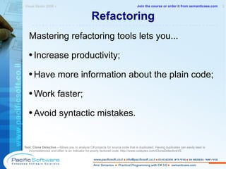 Refactoring Mastering refactoring tools lets you... Increase productivity; Have more information about the plain code;  Work faster; Avoid syntactic mistakes. Tool: Clone Detective  – Allows you to analyze C# projects for source code that is duplicated. Having duplicates can easily lead to inconsistencies and often is an indicator for poorly factored code.  http://www.codeplex.com/CloneDetectiveVS Visual Studio 2008 »  2 -------------------------------------------------------- Join the course or order it from   semanticase.com 