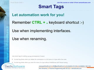 Smart Tags Let automation work for you! Remember  CTRL +   .  keyboard shortcut :-) Use when implementing interfaces. Use when renaming. Use smart tags for adding  using  namespaces (2 ways): A smart tag blinks when you delete the namespace in a full name of a type within the code; A smart tag blinks when you write the name of a type without IntelliSense with Pascal casing. Visual Studio 2008 »  1 -------------------------------------------------------- Join the course or order it from   semanticase.com 