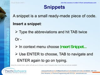 Snippets A snippet is a small ready-made piece of code. Insert a snippet : Type the abbreviations and hit TAB twice Or - In context menu choose  I nsert Snippet... Use ENTER to choose, TAB to navigate and ENTER again to go on typing. Using the context menu option will ask you to choose a set of snippets when more that one set are installed.  Visual Studio 2008 »  1 -------------------------------------------------------- Join the course or order it from   semanticase.com 