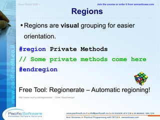 Regions Regions are  visual  grouping for easier orientation. #region  Private Methods // Some private methods come here #endregion Free Tool: Regionerate – Automatic regioning! http://www.rauchy.net/regionerate/  - Omer Rauchwerger  Visual Studio 2008 »  1 -------------------------------------------------------- Join the course or order it from   semanticase.com 
