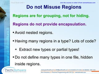 Do not Misuse Regions Regions are for grouping, not for hiding. Regions do not provide encapsulation. Avoid nested regions. Having many regions in a type? Lots of code? Extract new types or partial types! Do not define many types in one file, hidden inside regions. Visual Studio 2008 »  1 -------------------------------------------------------- Join the course or order it from   semanticase.com 