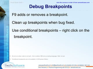 Debug Breakpoints F9 adds or removes a breakpoint. Clean up breakpoints when bug fixed. Use conditional breakpoints – right click on the breakpoint. Do not run when code is not built – this is neither VB6 not a scripting language. Well, not yet. Conditional breakpoints are not available in C# Express Edition. Visual Studio 2008 »  1 -------------------------------------------------------- Join the course or order it from   semanticase.com 