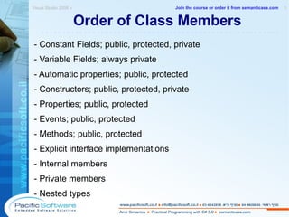 Order of Class Members - Constant Fields; public, protected, private - Variable Fields; always private - Automatic properties; public, protected - Constructors; public, protected, private - Properties; public, protected - Events; public, protected - Methods; public, protected - Explicit interface implementations  - Internal members - Private members  - Nested types Visual Studio 2008 »  1 -------------------------------------------------------- Join the course or order it from   semanticase.com 