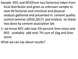 Sample RD1 and RD2(from two factories) taken from
local distributor and given as unknown sample to
near 60 factories and chemical and physical
analysis gathered and presented in cement quality
control seminar (2016,2017) psd analysis on these
two done by cement association lab
1- we know RD1 add near 5% percent lime stone and
RD2 probably add near 7% sum of slag and lime
stone
What we can say about results?
 