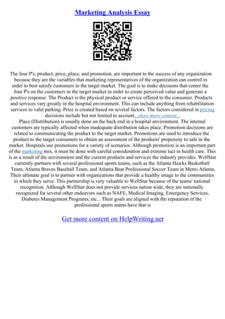 Marketing Analysis Essay
The four P's, product, price, place, and promotion, are important to the success of any organization
because they are the variables that marketing representatives of the organization can control in
order to best satisfy customers in the target market. The goal is to make decisions that center the
four P's on the customers in the target market in order to create perceived value and generate a
positive response. The Product is the physical product or service offered to the consumer. Products
and services vary greatly in the hospital environment. This can include anything from rehabilitation
services to valet parking. Price is created based on several factors. The factors considered in pricing
decisions include but not limited to account...show more content...
Place (Distribution) is usually done on the back end in a hospital environment. The internal
customers are typically affected when inadequate distribution takes place. Promotion decisions are
related to communicating the product to the target market. Promotions are used to introduce the
product to the target consumers to obtain an assessment of the products' propensity to sale in the
market. Hospitals use promotions for a variety of scenarios. Although promotion is an important part
of the marketing mix, it must be done with careful consideration and extreme tact in health care. This
is as a result of the environment and the current products and services the industry provides. WellStar
currently partners with several professional sports teams, such as the Atlanta Hawks Basketball
Team, Atlanta Braves Baseball Team, and Atlanta Beat Professional Soccer Team in Metro Atlanta.
Their ultimate goal is to partner with organizations that provide a healthy image to the communities
in which they serve. This partnership is very valuable to WellStar because of the teams' national
recognition. Although WellStar does not provide services nation wide, they are nationally
recognized for several other endeavors such as NAFE, Medical Imaging, Emergency Services,
Diabetes Management Programs, etc... Their goals are aligned with the reputation of the
professional sports teams have that is
Get more content on HelpWriting.net
 