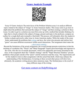 Genre Analysis Example
Essay #3 Genre Analysis The main focus of the Problem Solution essay is to analyze different
topics related to the subject of "image" in Asian American studies. This essays aims to go more in
depth about the problems that surround the subject of "image" and then creating a solution to these
issues. In order to get to a solution one must first come up with a method that includes thinking of a
topic that is closely related to the subject of image, present said topic to the professor, compose an
outline for a rough draft and eventually a final draft. This process will ultimately allow the student to
further evaluate and resolve other issue in Asian American studies. While the reader of the essay
better understands the problems that writing can have, the writer also presents and realizes how
"genre" can cause different recurrences within social interactions. The assignment sheet states the
...show more content...
Beyond the limitations of the actual assignment, the overall prompt presents restrictions in that the
meaning of vocabulary like "Thesis" and "Body Paragraph" require prior knowledge and exposure to
the word. Also the use of outside documents, which were apparently previously presented in the
class, in the assignment sheet like "Takaki's strategy" and the "'Paper Structure' handout," present
problems when people outside of the "peers" and the instructor read this essay. The requirements call
for the student to turn in other assignments with the actual final draft, which may enhance the
understanding of the finished piece. In turning in these several other pieces will show how,
ultimately, the academic writing process takes numerous steps. The finished piece is the result of
many different steps of the writing
Get more content on HelpWriting.net
 