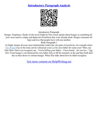 Introductory Paragraph Analysis
Introductory Paragraph
Hunger. Emptiness. Death. In the novel Night by Elie wiesel speaks about hunger as something all
jews were used to, empty and deprived of nutrition they were already dead. Hunger consumes all
hope and love that people have with one another.
Body Paragraph 1
In Night, hunger devours most relationships within the vile gates of auschwitz, for example when
Elie Wiesel was on the train cart he witnessed a son kill his own father for some crust "Meir, my
little Meir! Don't you recognize me... You're killing your father... I have bread... for you too..." (pg
101). From hunger a son betrayed his own father only to fill his stomach, in the end they both died
due to their desire to contain hunger. When Elie talks about how he didn't recognize
Get more content on HelpWriting.net
 