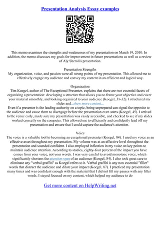 Presentation Analysis Essay examples
This memo examines the strengths and weaknesses of my presentation on March 19, 2010. In
addition, the memo discusses my goals for improvement in future presentations as well as a review
of Aly Sherali's presentation.
Presentation Strengths
My organization, voice, and passion were all strong points of my presentation. This allowed me to
effectively engage my audience and convey my content in an efficient and logical way.
Organization
Tim Koegel, author of The Exceptional Presenter, explains that there are two essential facets of
organizing a presentation: developing a structure that allows you to frame your objective and cover
your material smoothly, and looking organized to your audience (Koegel, 31–32). I structured my
slides and...show more content...
Even if a presenter is the leading authority on a topic, being unprepared can signal the opposite to
the audience and cause them to disengage before the presentation even starts (Koegel, 45). I arrived
to the venue early, made sure my presentation was easily accessible, and checked to see if my slides
worked correctly on the computer. This allowed me to efficiently and confidently lead off my
presentation and ensure that I could capture the audience's attention.
Voice
The voice is a valuable tool to becoming an exceptional presenter (Koegel, 84). I used my voice as an
effective asset throughout my presentation. My volume was at an effective level throughout the
presentation and sounded confident. I also employed inflection in my voice on key points to
maintain audience attention. According to studies, eighty–four percent of the impact you have
comes from your voice, not your words. I was very careful to avoid monotone voice, which
significantly shortens the attention span of an audience (Koegel, 84). I also took great care to
eliminate any "verbal graffiti" as Koegel refers to it. Verbal graffiti is any non–essential "filler"
words that distract the audience and dilute your impact (Koegel, 87). I practiced my presentation
many times and was confident enough with the material that I did not fill my pauses with any filler
words. I stayed focused on my content, which helped my audience to do
Get more content on HelpWriting.net
 