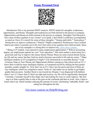 Essay Personal Swot
Introduction This is my personal SWOT analysis. SWOT stands for strengths, weaknesses,
opportunities, and threats. Strengths and weaknesses are both internal to the person or company.
Opportunities and threats are both external to the person or company. Strengths I feel blessed to
have some of these qualities in my "corner" so to speak. I don't think I could have accomplished
as much as I have if it weren't for some of these strengths. * Strong math skills * Team player *
Strong drive to improve weaknesses * Patient * Highly competitive Weaknesses I have worked
hard to get where I currently am in life, but I feel some of my qualities have held me back. Since
one of my strengths is a strong drive to improve my...show more content...
* Being a UT student, I am exposed to many employment opportunities * With an accounting
degree, my employment options are vast * Free education * The stock market is down (may be a
good time and way to improve the money threat) Threats These are some current threats facing
my life and my career, but they feed my need to become successful in life and my career. * Many
intelligent students at UT (competition is high) * Life shortened do to incurable disease * Lack
of money Steps to Turn Threats into Opportunities Before coming to a big school such as UT, I
knew there would be many intelligent students, so I prepared myself by making the best grades
possible, usually straight A's. Now that I am at UT, I have met my peers and most of them are
very intelligent, which my competitive nature "kicks in" and makes me try harder to get higher
grades than my peers. Another threat is one toward my lifespan. I was diagnosed with diabetes
when I was 12, I know that if I don't eat right and exercise, my life will be significantly shortened.
Currently, I consider myself in fair shape, but I am looking for ways to vastly improve. My first
step is to find a quality bike to ride to the gym on the weekends and then to work. Also, I plan to
watch what I eat, which includes reducing the amount of sweets, eliminating "unhealthy foods", and
eating less throughout the day.
Get more content on HelpWriting.net
 