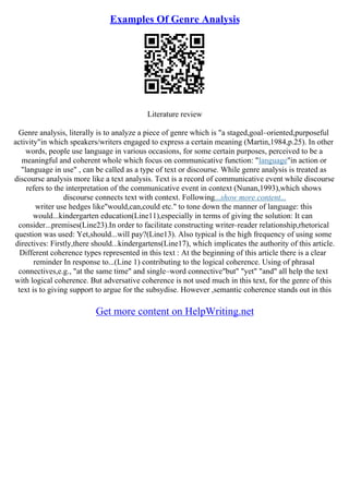 Examples Of Genre Analysis
Literature review
Genre analysis, literally is to analyze a piece of genre which is "a staged,goal–oriented,purposeful
activity"in which speakers/writers engaged to express a certain meaning (Martin,1984,p.25). In other
words, people use language in various occasions, for some certain purposes, perceived to be a
meaningful and coherent whole which focus on communicative function: "language"in action or
"language in use" , can be called as a type of text or discourse. While genre analysis is treated as
discourse analysis more like a text analysis. Text is a record of communicative event while discourse
refers to the interpretation of the communicative event in context (Nunan,1993),which shows
discourse connects text with context. Following...show more content...
writer use hedges like"would,can,could etc." to tone down the manner of language: this
would...kindergarten education(Line11),especially in terms of giving the solution: It can
consider...premises(Line23).In order to facilitate constructing writer–reader relationship,rhetorical
question was used: Yet,should...will pay?(Line13). Also typical is the high frequency of using some
directives: Firstly,there should...kindergartens(Line17), which implicates the authority of this article.
Different coherence types represented in this text : At the beginning of this article there is a clear
reminder In response to...(Line 1) contributing to the logical coherence. Using of phrasal
connectives,e.g., "at the same time" and single–word connective"but" "yet" "and" all help the text
with logical coherence. But adversative coherence is not used much in this text, for the genre of this
text is to giving support to argue for the subsydise. However ,semantic coherence stands out in this
Get more content on HelpWriting.net
 