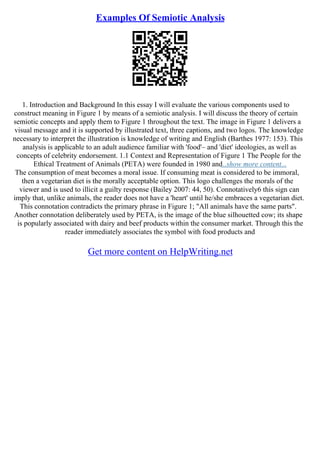Examples Of Semiotic Analysis
1. Introduction and Background In this essay I will evaluate the various components used to
construct meaning in Figure 1 by means of a semiotic analysis. I will discuss the theory of certain
semiotic concepts and apply them to Figure 1 throughout the text. The image in Figure 1 delivers a
visual message and it is supported by illustrated text, three captions, and two logos. The knowledge
necessary to interpret the illustration is knowledge of writing and English (Barthes 1977: 153). This
analysis is applicable to an adult audience familiar with 'food'– and 'diet' ideologies, as well as
concepts of celebrity endorsement. 1.1 Context and Representation of Figure 1 The People for the
Ethical Treatment of Animals (PETA) were founded in 1980 and...show more content...
The consumption of meat becomes a moral issue. If consuming meat is considered to be immoral,
then a vegetarian diet is the morally acceptable option. This logo challenges the morals of the
viewer and is used to illicit a guilty response (Bailey 2007: 44, 50). Connotatively6 this sign can
imply that, unlike animals, the reader does not have a 'heart' until he/she embraces a vegetarian diet.
This connotation contradicts the primary phrase in Figure 1; "All animals have the same parts".
Another connotation deliberately used by PETA, is the image of the blue silhouetted cow; its shape
is popularly associated with dairy and beef products within the consumer market. Through this the
reader immediately associates the symbol with food products and
Get more content on HelpWriting.net
 