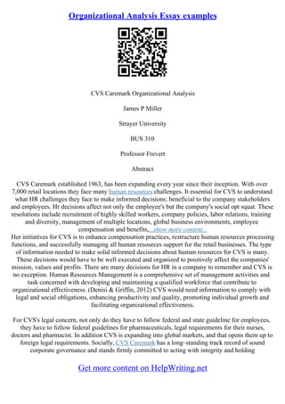 Organizational Analysis Essay examples
CVS Caremark Organizational Analysis
James P Miller
Strayer University
BUS 310
Professor Frevert
Abstract
CVS Caremark established 1963, has been expanding every year since their inception. With over
7,000 retail locations they face many human resources challenges. It essential for CVS to understand
what HR challenges they face to make informed decisions; beneficial to the company stakeholders
and employees. Hr decisions affect not only the employee's but the company's social opt squat. These
resolutions include recruitment of highly skilled workers, company policies, labor relations, training
and diversity, management of multiple locations, global business environments, employee
compensation and benefits,...show more content...
Her initiatives for CVS is to enhance compensation practices, restructure human resources processing
functions, and successfully managing all human resources support for the retail businesses. The type
of information needed to make solid informed decisions about human resources for CVS is many.
These decisions would have to be well executed and organized to positively affect the companies'
mission, values and profits. There are many decisions for HR in a company to remember and CVS is
no exception. Human Resources Management is a comprehensive set of management activities and
task concerned with developing and maintaining a qualified workforce that contribute to
organizational effectiveness. (Denisi & Griffin, 2012) CVS would need information to comply with
legal and social obligations, enhancing productivity and quality, promoting individual growth and
facilitating organizational effectiveness.
For CVS's legal concern, not only do they have to follow federal and state guideline for employees,
they have to follow federal guidelines for pharmaceuticals, legal requirements for their nurses,
doctors and pharmacist. In addition CVS is expanding into global markets, and that opens them up to
foreign legal requirements. Socially, CVS Caremark has a long–standing track record of sound
corporate governance and stands firmly committed to acting with integrity and holding
Get more content on HelpWriting.net
 