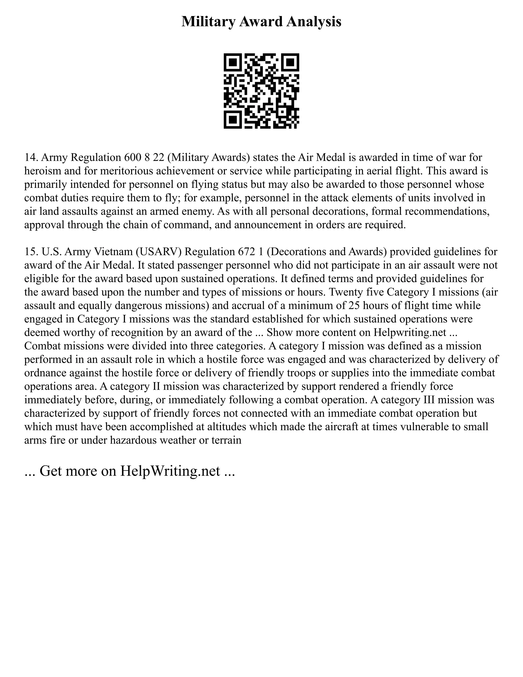Military Award Analysis
14. Army Regulation 600 8 22 (Military Awards) states the Air Medal is awarded in time of war for
heroism and for meritorious achievement or service while participating in aerial flight. This award is
primarily intended for personnel on flying status but may also be awarded to those personnel whose
combat duties require them to fly; for example, personnel in the attack elements of units involved in
air land assaults against an armed enemy. As with all personal decorations, formal recommendations,
approval through the chain of command, and announcement in orders are required.
15. U.S. Army Vietnam (USARV) Regulation 672 1 (Decorations and Awards) provided guidelines for
award of the Air Medal. It stated passenger personnel who did not participate in an air assault were not
eligible for the award based upon sustained operations. It defined terms and provided guidelines for
the award based upon the number and types of missions or hours. Twenty five Category I missions (air
assault and equally dangerous missions) and accrual of a minimum of 25 hours of flight time while
engaged in Category I missions was the standard established for which sustained operations were
deemed worthy of recognition by an award of the ... Show more content on Helpwriting.net ...
Combat missions were divided into three categories. A category I mission was defined as a mission
performed in an assault role in which a hostile force was engaged and was characterized by delivery of
ordnance against the hostile force or delivery of friendly troops or supplies into the immediate combat
operations area. A category II mission was characterized by support rendered a friendly force
immediately before, during, or immediately following a combat operation. A category III mission was
characterized by support of friendly forces not connected with an immediate combat operation but
which must have been accomplished at altitudes which made the aircraft at times vulnerable to small
arms fire or under hazardous weather or terrain
... Get more on HelpWriting.net ...
 