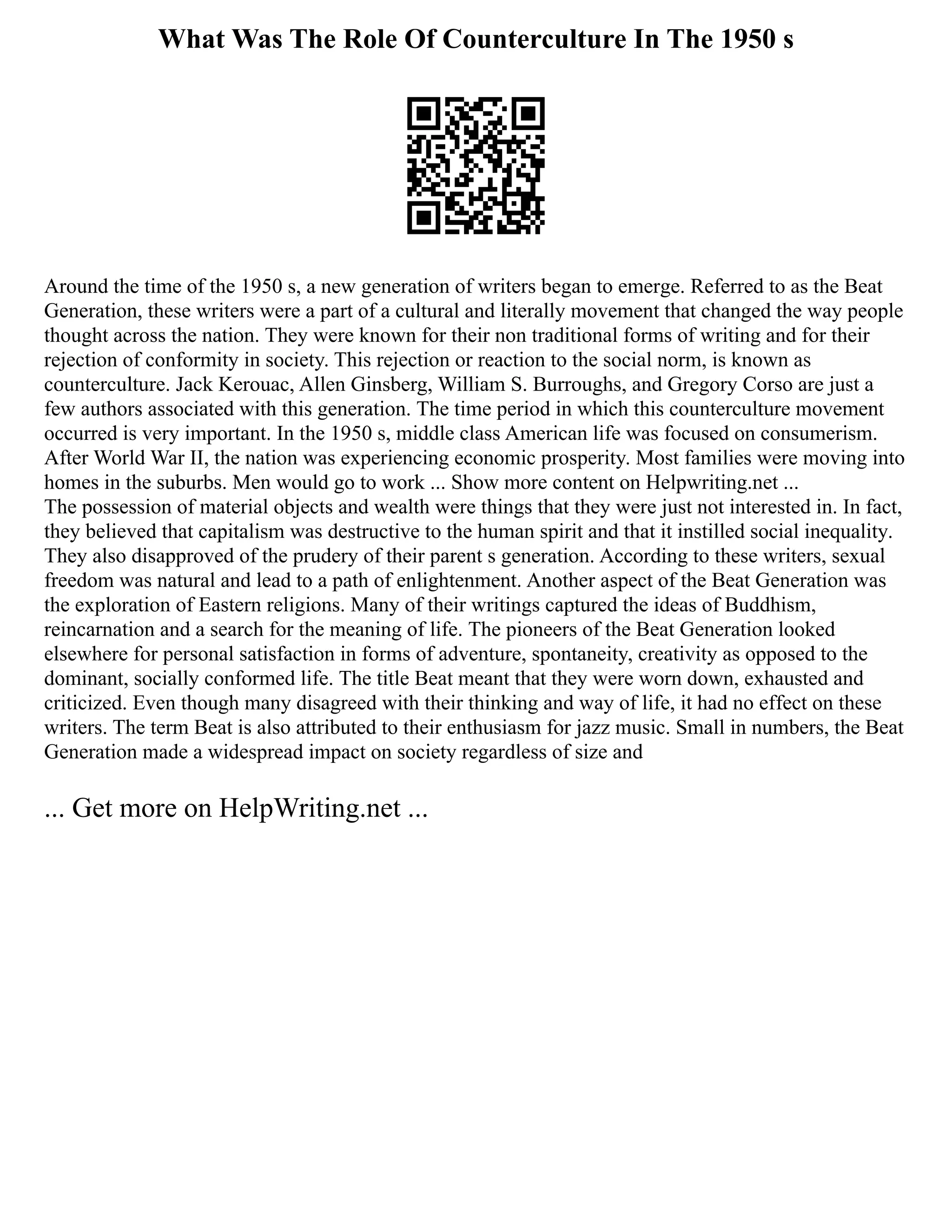 What Was The Role Of Counterculture In The 1950 s
Around the time of the 1950 s, a new generation of writers began to emerge. Referred to as the Beat
Generation, these writers were a part of a cultural and literally movement that changed the way people
thought across the nation. They were known for their non traditional forms of writing and for their
rejection of conformity in society. This rejection or reaction to the social norm, is known as
counterculture. Jack Kerouac, Allen Ginsberg, William S. Burroughs, and Gregory Corso are just a
few authors associated with this generation. The time period in which this counterculture movement
occurred is very important. In the 1950 s, middle class American life was focused on consumerism.
After World War II, the nation was experiencing economic prosperity. Most families were moving into
homes in the suburbs. Men would go to work ... Show more content on Helpwriting.net ...
The possession of material objects and wealth were things that they were just not interested in. In fact,
they believed that capitalism was destructive to the human spirit and that it instilled social inequality.
They also disapproved of the prudery of their parent s generation. According to these writers, sexual
freedom was natural and lead to a path of enlightenment. Another aspect of the Beat Generation was
the exploration of Eastern religions. Many of their writings captured the ideas of Buddhism,
reincarnation and a search for the meaning of life. The pioneers of the Beat Generation looked
elsewhere for personal satisfaction in forms of adventure, spontaneity, creativity as opposed to the
dominant, socially conformed life. The title Beat meant that they were worn down, exhausted and
criticized. Even though many disagreed with their thinking and way of life, it had no effect on these
writers. The term Beat is also attributed to their enthusiasm for jazz music. Small in numbers, the Beat
Generation made a widespread impact on society regardless of size and
... Get more on HelpWriting.net ...
 