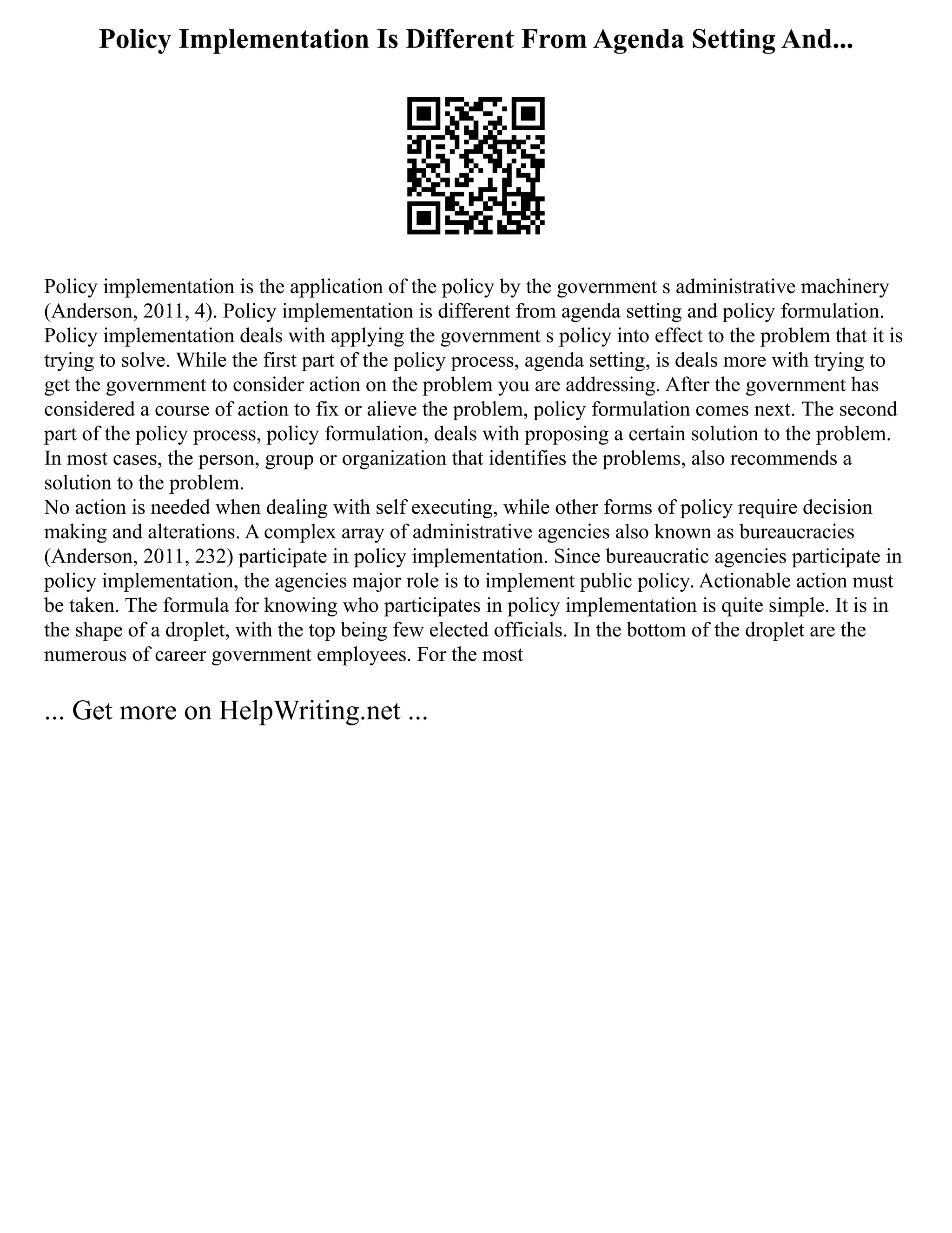 Policy Implementation Is Different From Agenda Setting And...
Policy implementation is the application of the policy by the government s administrative machinery
(Anderson, 2011, 4). Policy implementation is different from agenda setting and policy formulation.
Policy implementation deals with applying the government s policy into effect to the problem that it is
trying to solve. While the first part of the policy process, agenda setting, is deals more with trying to
get the government to consider action on the problem you are addressing. After the government has
considered a course of action to fix or alieve the problem, policy formulation comes next. The second
part of the policy process, policy formulation, deals with proposing a certain solution to the problem.
In most cases, the person, group or organization that identifies the problems, also recommends a
solution to the problem.
No action is needed when dealing with self executing, while other forms of policy require decision
making and alterations. A complex array of administrative agencies also known as bureaucracies
(Anderson, 2011, 232) participate in policy implementation. Since bureaucratic agencies participate in
policy implementation, the agencies major role is to implement public policy. Actionable action must
be taken. The formula for knowing who participates in policy implementation is quite simple. It is in
the shape of a droplet, with the top being few elected officials. In the bottom of the droplet are the
numerous of career government employees. For the most
... Get more on HelpWriting.net ...
 