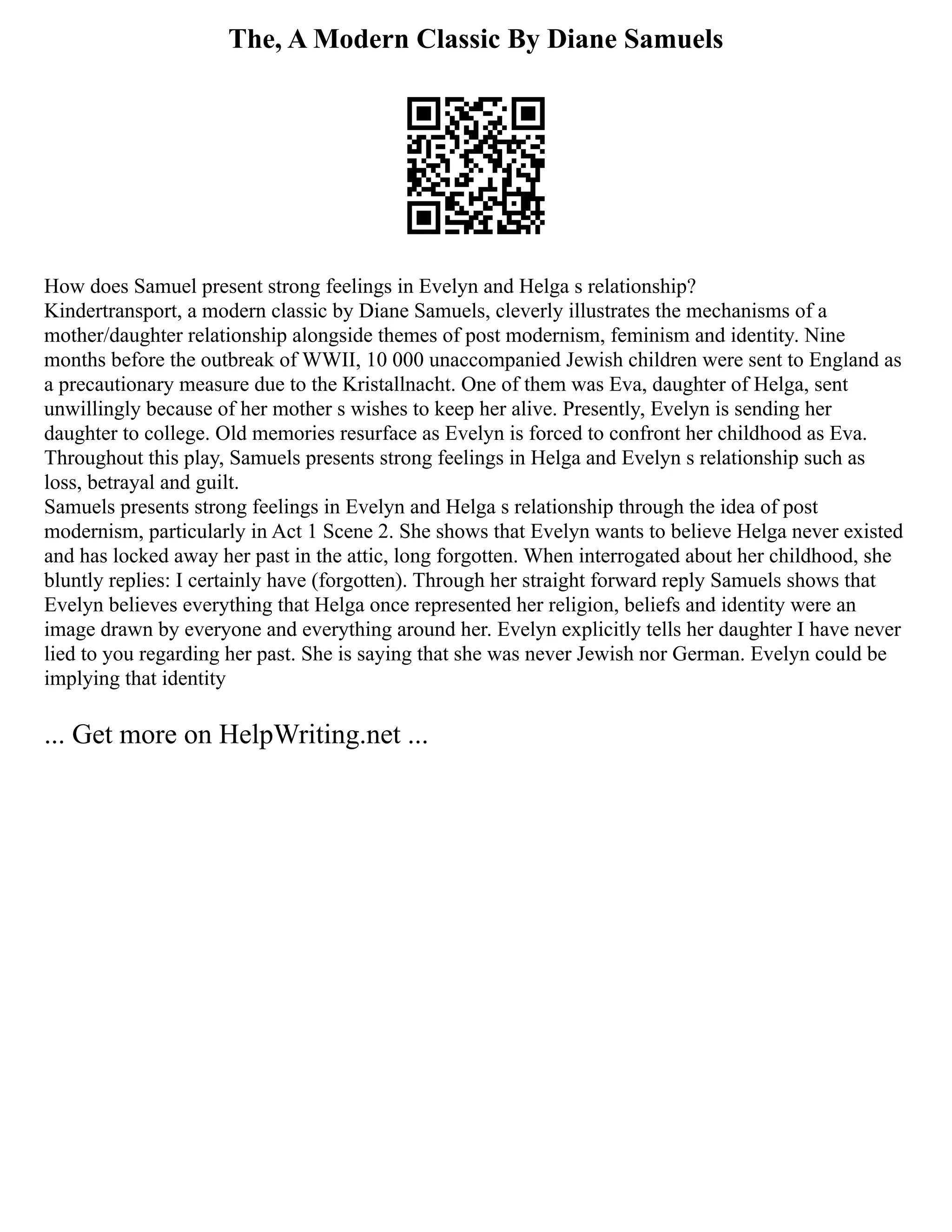 The, A Modern Classic By Diane Samuels
How does Samuel present strong feelings in Evelyn and Helga s relationship?
Kindertransport, a modern classic by Diane Samuels, cleverly illustrates the mechanisms of a
mother/daughter relationship alongside themes of post modernism, feminism and identity. Nine
months before the outbreak of WWII, 10 000 unaccompanied Jewish children were sent to England as
a precautionary measure due to the Kristallnacht. One of them was Eva, daughter of Helga, sent
unwillingly because of her mother s wishes to keep her alive. Presently, Evelyn is sending her
daughter to college. Old memories resurface as Evelyn is forced to confront her childhood as Eva.
Throughout this play, Samuels presents strong feelings in Helga and Evelyn s relationship such as
loss, betrayal and guilt.
Samuels presents strong feelings in Evelyn and Helga s relationship through the idea of post
modernism, particularly in Act 1 Scene 2. She shows that Evelyn wants to believe Helga never existed
and has locked away her past in the attic, long forgotten. When interrogated about her childhood, she
bluntly replies: I certainly have (forgotten). Through her straight forward reply Samuels shows that
Evelyn believes everything that Helga once represented her religion, beliefs and identity were an
image drawn by everyone and everything around her. Evelyn explicitly tells her daughter I have never
lied to you regarding her past. She is saying that she was never Jewish nor German. Evelyn could be
implying that identity
... Get more on HelpWriting.net ...
 