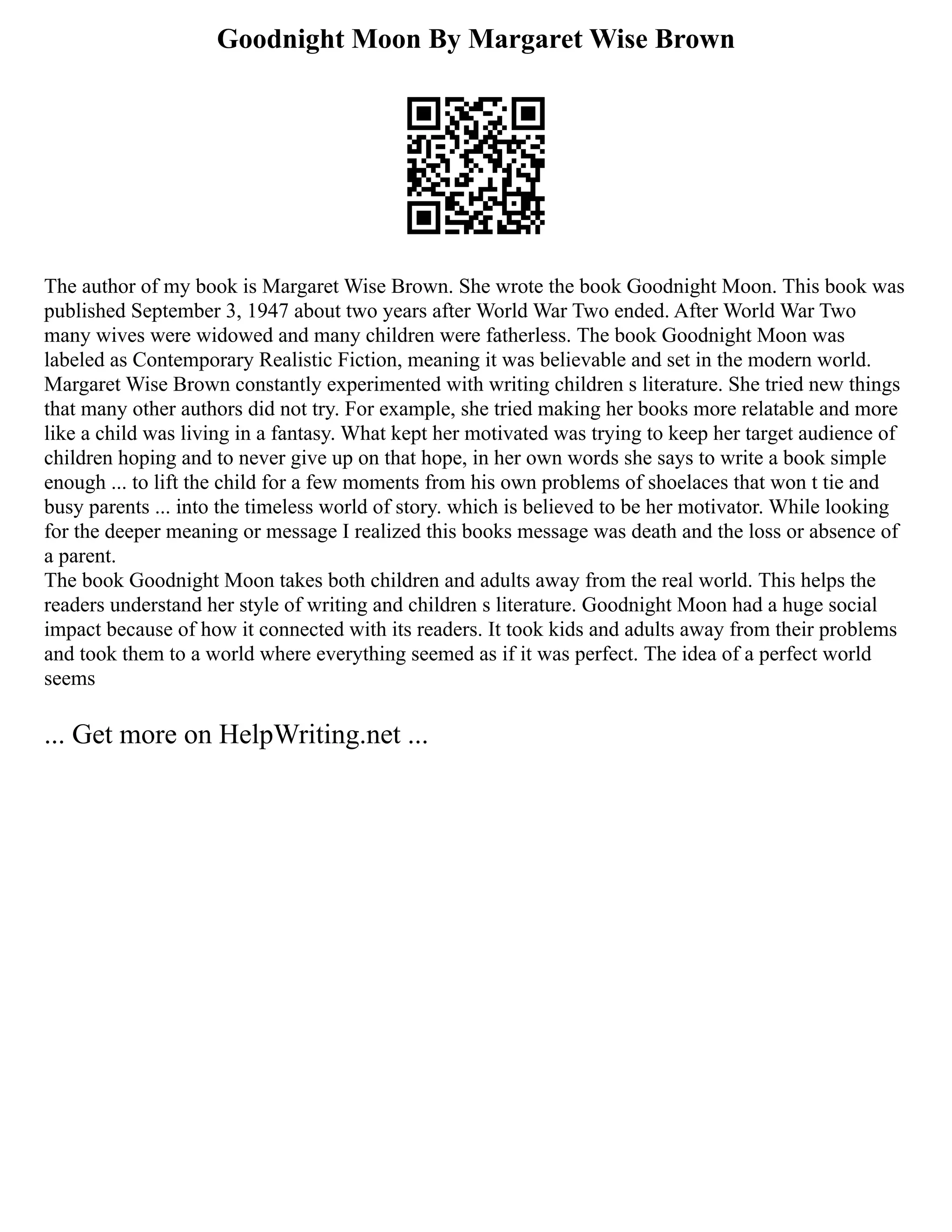 Goodnight Moon By Margaret Wise Brown
The author of my book is Margaret Wise Brown. She wrote the book Goodnight Moon. This book was
published September 3, 1947 about two years after World War Two ended. After World War Two
many wives were widowed and many children were fatherless. The book Goodnight Moon was
labeled as Contemporary Realistic Fiction, meaning it was believable and set in the modern world.
Margaret Wise Brown constantly experimented with writing children s literature. She tried new things
that many other authors did not try. For example, she tried making her books more relatable and more
like a child was living in a fantasy. What kept her motivated was trying to keep her target audience of
children hoping and to never give up on that hope, in her own words she says to write a book simple
enough ... to lift the child for a few moments from his own problems of shoelaces that won t tie and
busy parents ... into the timeless world of story. which is believed to be her motivator. While looking
for the deeper meaning or message I realized this books message was death and the loss or absence of
a parent.
The book Goodnight Moon takes both children and adults away from the real world. This helps the
readers understand her style of writing and children s literature. Goodnight Moon had a huge social
impact because of how it connected with its readers. It took kids and adults away from their problems
and took them to a world where everything seemed as if it was perfect. The idea of a perfect world
seems
... Get more on HelpWriting.net ...
 