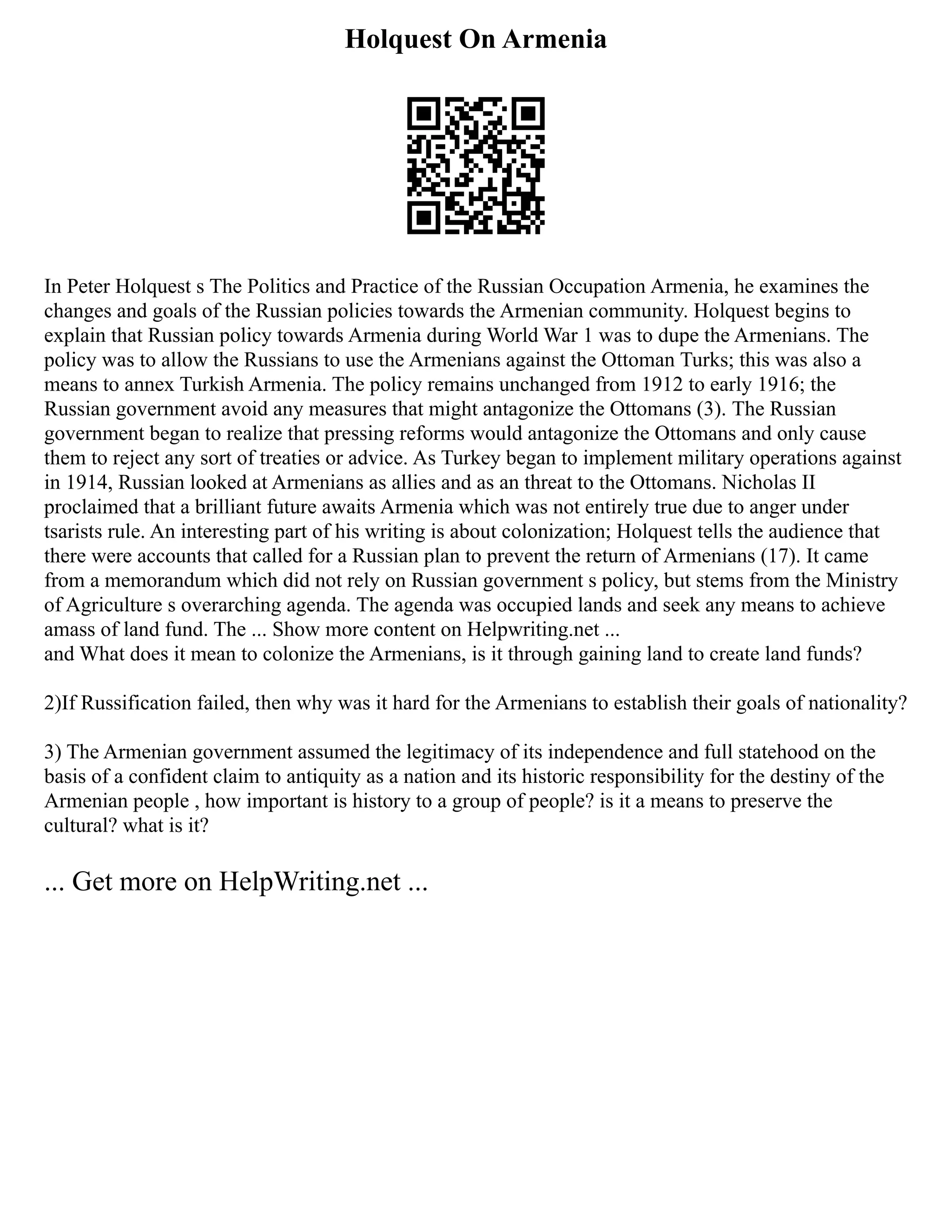 Holquest On Armenia
In Peter Holquest s The Politics and Practice of the Russian Occupation Armenia, he examines the
changes and goals of the Russian policies towards the Armenian community. Holquest begins to
explain that Russian policy towards Armenia during World War 1 was to dupe the Armenians. The
policy was to allow the Russians to use the Armenians against the Ottoman Turks; this was also a
means to annex Turkish Armenia. The policy remains unchanged from 1912 to early 1916; the
Russian government avoid any measures that might antagonize the Ottomans (3). The Russian
government began to realize that pressing reforms would antagonize the Ottomans and only cause
them to reject any sort of treaties or advice. As Turkey began to implement military operations against
in 1914, Russian looked at Armenians as allies and as an threat to the Ottomans. Nicholas II
proclaimed that a brilliant future awaits Armenia which was not entirely true due to anger under
tsarists rule. An interesting part of his writing is about colonization; Holquest tells the audience that
there were accounts that called for a Russian plan to prevent the return of Armenians (17). It came
from a memorandum which did not rely on Russian government s policy, but stems from the Ministry
of Agriculture s overarching agenda. The agenda was occupied lands and seek any means to achieve
amass of land fund. The ... Show more content on Helpwriting.net ...
and What does it mean to colonize the Armenians, is it through gaining land to create land funds?
2)If Russification failed, then why was it hard for the Armenians to establish their goals of nationality?
3) The Armenian government assumed the legitimacy of its independence and full statehood on the
basis of a confident claim to antiquity as a nation and its historic responsibility for the destiny of the
Armenian people , how important is history to a group of people? is it a means to preserve the
cultural? what is it?
... Get more on HelpWriting.net ...
 