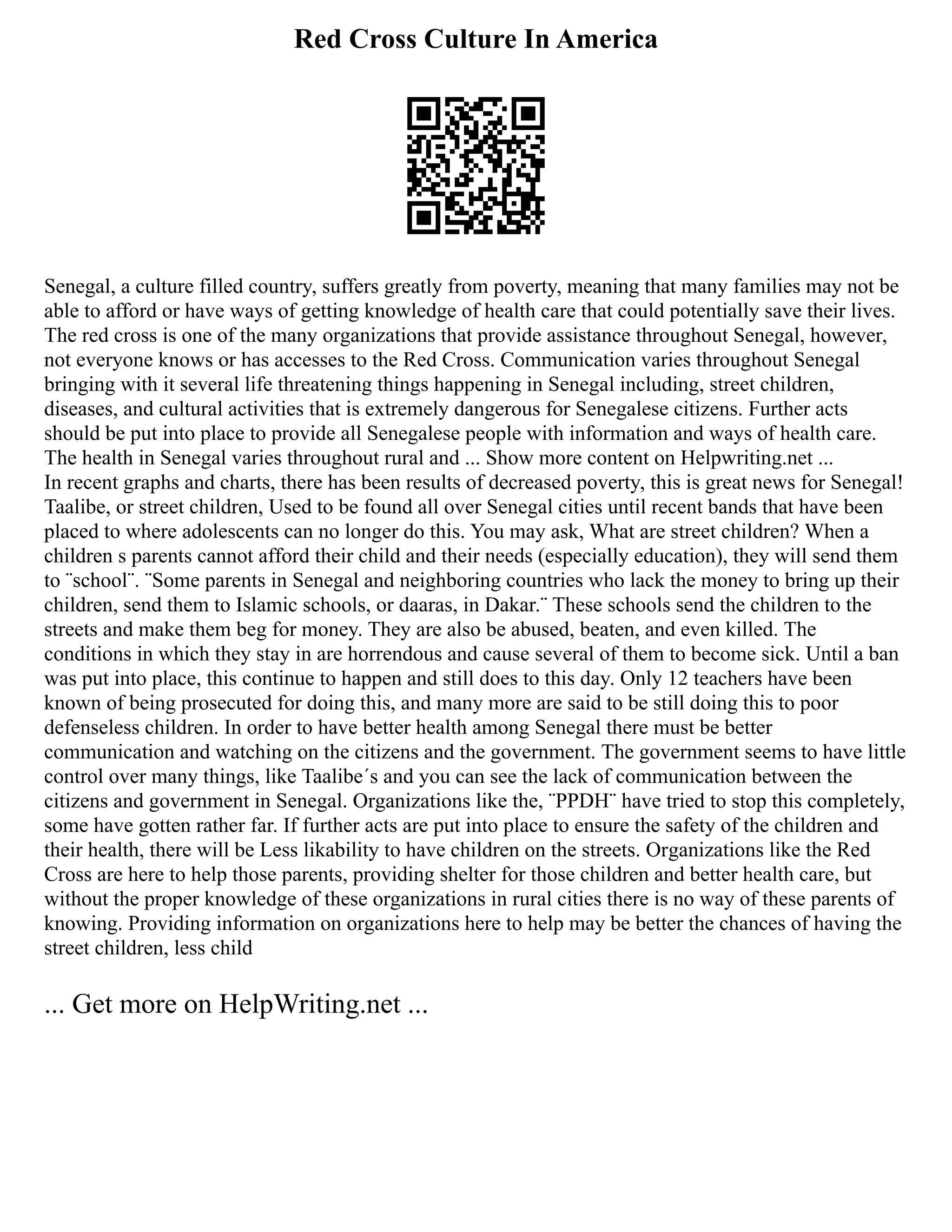Red Cross Culture In America
Senegal, a culture filled country, suffers greatly from poverty, meaning that many families may not be
able to afford or have ways of getting knowledge of health care that could potentially save their lives.
The red cross is one of the many organizations that provide assistance throughout Senegal, however,
not everyone knows or has accesses to the Red Cross. Communication varies throughout Senegal
bringing with it several life threatening things happening in Senegal including, street children,
diseases, and cultural activities that is extremely dangerous for Senegalese citizens. Further acts
should be put into place to provide all Senegalese people with information and ways of health care.
The health in Senegal varies throughout rural and ... Show more content on Helpwriting.net ...
In recent graphs and charts, there has been results of decreased poverty, this is great news for Senegal!
Taalibe, or street children, Used to be found all over Senegal cities until recent bands that have been
placed to where adolescents can no longer do this. You may ask, What are street children? When a
children s parents cannot afford their child and their needs (especially education), they will send them
to ¨school¨. ¨Some parents in Senegal and neighboring countries who lack the money to bring up their
children, send them to Islamic schools, or daaras, in Dakar.¨ These schools send the children to the
streets and make them beg for money. They are also be abused, beaten, and even killed. The
conditions in which they stay in are horrendous and cause several of them to become sick. Until a ban
was put into place, this continue to happen and still does to this day. Only 12 teachers have been
known of being prosecuted for doing this, and many more are said to be still doing this to poor
defenseless children. In order to have better health among Senegal there must be better
communication and watching on the citizens and the government. The government seems to have little
control over many things, like Taalibe´s and you can see the lack of communication between the
citizens and government in Senegal. Organizations like the, ¨PPDH¨ have tried to stop this completely,
some have gotten rather far. If further acts are put into place to ensure the safety of the children and
their health, there will be Less likability to have children on the streets. Organizations like the Red
Cross are here to help those parents, providing shelter for those children and better health care, but
without the proper knowledge of these organizations in rural cities there is no way of these parents of
knowing. Providing information on organizations here to help may be better the chances of having the
street children, less child
... Get more on HelpWriting.net ...
 
