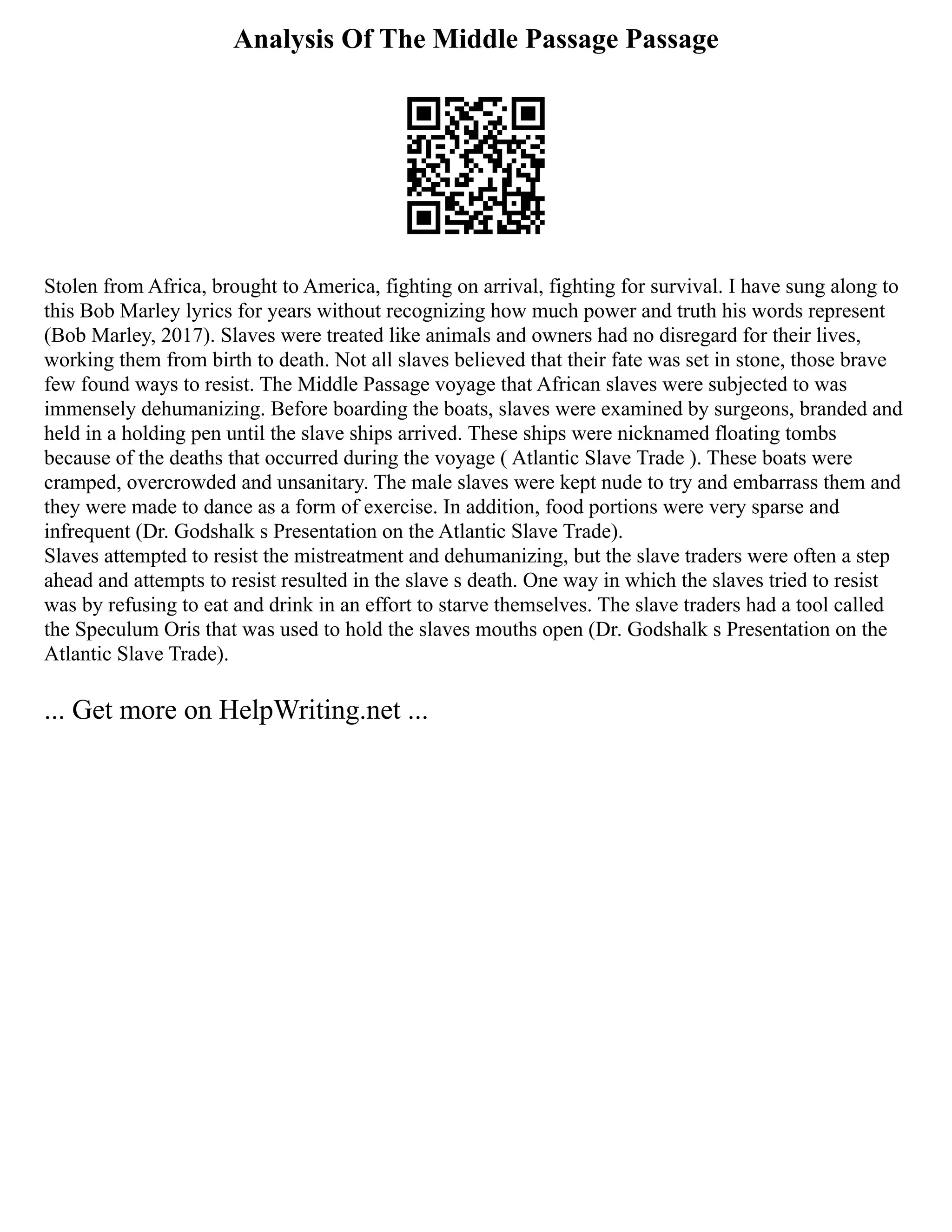 Analysis Of The Middle Passage Passage
Stolen from Africa, brought to America, fighting on arrival, fighting for survival. I have sung along to
this Bob Marley lyrics for years without recognizing how much power and truth his words represent
(Bob Marley, 2017). Slaves were treated like animals and owners had no disregard for their lives,
working them from birth to death. Not all slaves believed that their fate was set in stone, those brave
few found ways to resist. The Middle Passage voyage that African slaves were subjected to was
immensely dehumanizing. Before boarding the boats, slaves were examined by surgeons, branded and
held in a holding pen until the slave ships arrived. These ships were nicknamed floating tombs
because of the deaths that occurred during the voyage ( Atlantic Slave Trade ). These boats were
cramped, overcrowded and unsanitary. The male slaves were kept nude to try and embarrass them and
they were made to dance as a form of exercise. In addition, food portions were very sparse and
infrequent (Dr. Godshalk s Presentation on the Atlantic Slave Trade).
Slaves attempted to resist the mistreatment and dehumanizing, but the slave traders were often a step
ahead and attempts to resist resulted in the slave s death. One way in which the slaves tried to resist
was by refusing to eat and drink in an effort to starve themselves. The slave traders had a tool called
the Speculum Oris that was used to hold the slaves mouths open (Dr. Godshalk s Presentation on the
Atlantic Slave Trade).
... Get more on HelpWriting.net ...
 