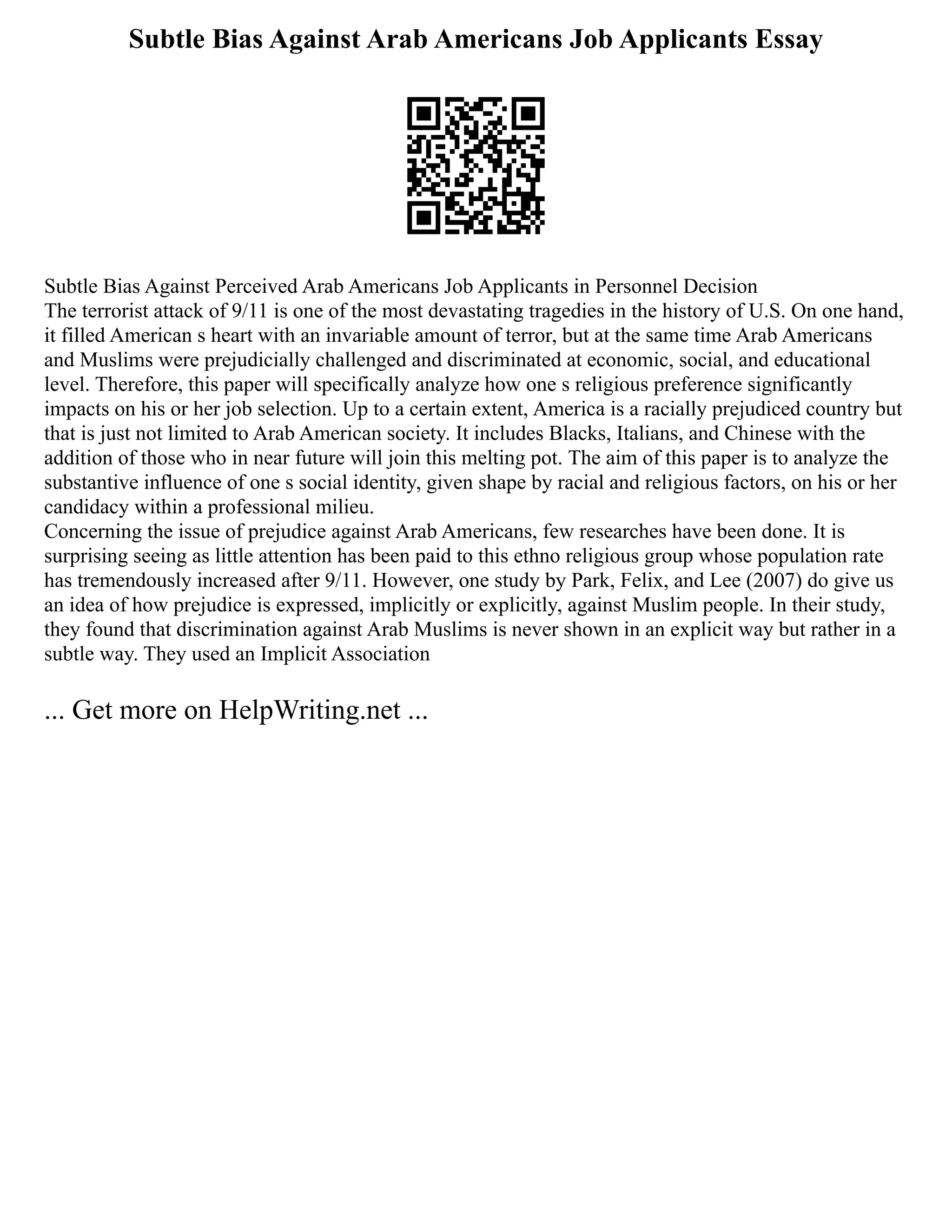 Subtle Bias Against Arab Americans Job Applicants Essay
Subtle Bias Against Perceived Arab Americans Job Applicants in Personnel Decision
The terrorist attack of 9/11 is one of the most devastating tragedies in the history of U.S. On one hand,
it filled American s heart with an invariable amount of terror, but at the same time Arab Americans
and Muslims were prejudicially challenged and discriminated at economic, social, and educational
level. Therefore, this paper will specifically analyze how one s religious preference significantly
impacts on his or her job selection. Up to a certain extent, America is a racially prejudiced country but
that is just not limited to Arab American society. It includes Blacks, Italians, and Chinese with the
addition of those who in near future will join this melting pot. The aim of this paper is to analyze the
substantive influence of one s social identity, given shape by racial and religious factors, on his or her
candidacy within a professional milieu.
Concerning the issue of prejudice against Arab Americans, few researches have been done. It is
surprising seeing as little attention has been paid to this ethno religious group whose population rate
has tremendously increased after 9/11. However, one study by Park, Felix, and Lee (2007) do give us
an idea of how prejudice is expressed, implicitly or explicitly, against Muslim people. In their study,
they found that discrimination against Arab Muslims is never shown in an explicit way but rather in a
subtle way. They used an Implicit Association
... Get more on HelpWriting.net ...
 