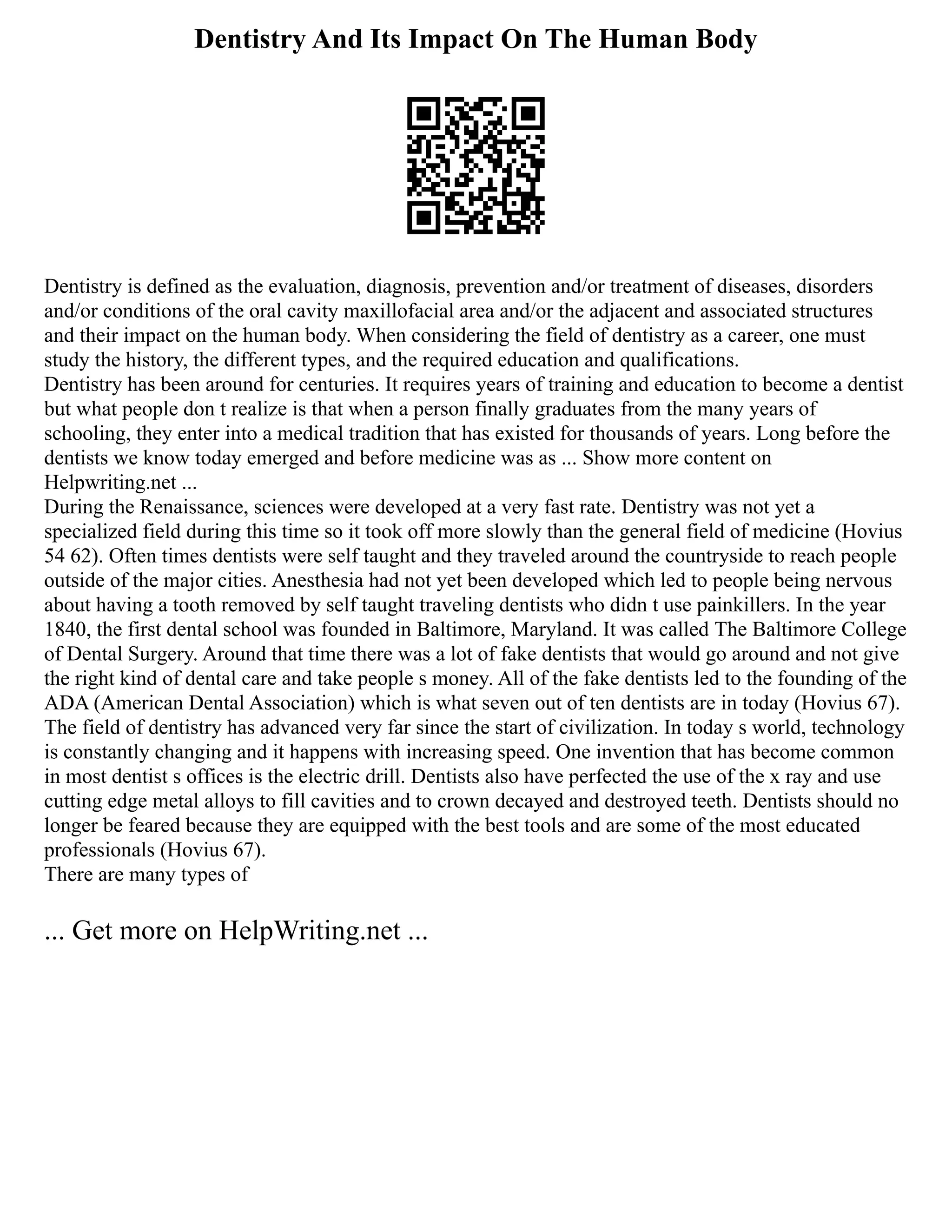Dentistry And Its Impact On The Human Body
Dentistry is defined as the evaluation, diagnosis, prevention and/or treatment of diseases, disorders
and/or conditions of the oral cavity maxillofacial area and/or the adjacent and associated structures
and their impact on the human body. When considering the field of dentistry as a career, one must
study the history, the different types, and the required education and qualifications.
Dentistry has been around for centuries. It requires years of training and education to become a dentist
but what people don t realize is that when a person finally graduates from the many years of
schooling, they enter into a medical tradition that has existed for thousands of years. Long before the
dentists we know today emerged and before medicine was as ... Show more content on
Helpwriting.net ...
During the Renaissance, sciences were developed at a very fast rate. Dentistry was not yet a
specialized field during this time so it took off more slowly than the general field of medicine (Hovius
54 62). Often times dentists were self taught and they traveled around the countryside to reach people
outside of the major cities. Anesthesia had not yet been developed which led to people being nervous
about having a tooth removed by self taught traveling dentists who didn t use painkillers. In the year
1840, the first dental school was founded in Baltimore, Maryland. It was called The Baltimore College
of Dental Surgery. Around that time there was a lot of fake dentists that would go around and not give
the right kind of dental care and take people s money. All of the fake dentists led to the founding of the
ADA (American Dental Association) which is what seven out of ten dentists are in today (Hovius 67).
The field of dentistry has advanced very far since the start of civilization. In today s world, technology
is constantly changing and it happens with increasing speed. One invention that has become common
in most dentist s offices is the electric drill. Dentists also have perfected the use of the x ray and use
cutting edge metal alloys to fill cavities and to crown decayed and destroyed teeth. Dentists should no
longer be feared because they are equipped with the best tools and are some of the most educated
professionals (Hovius 67).
There are many types of
... Get more on HelpWriting.net ...
 