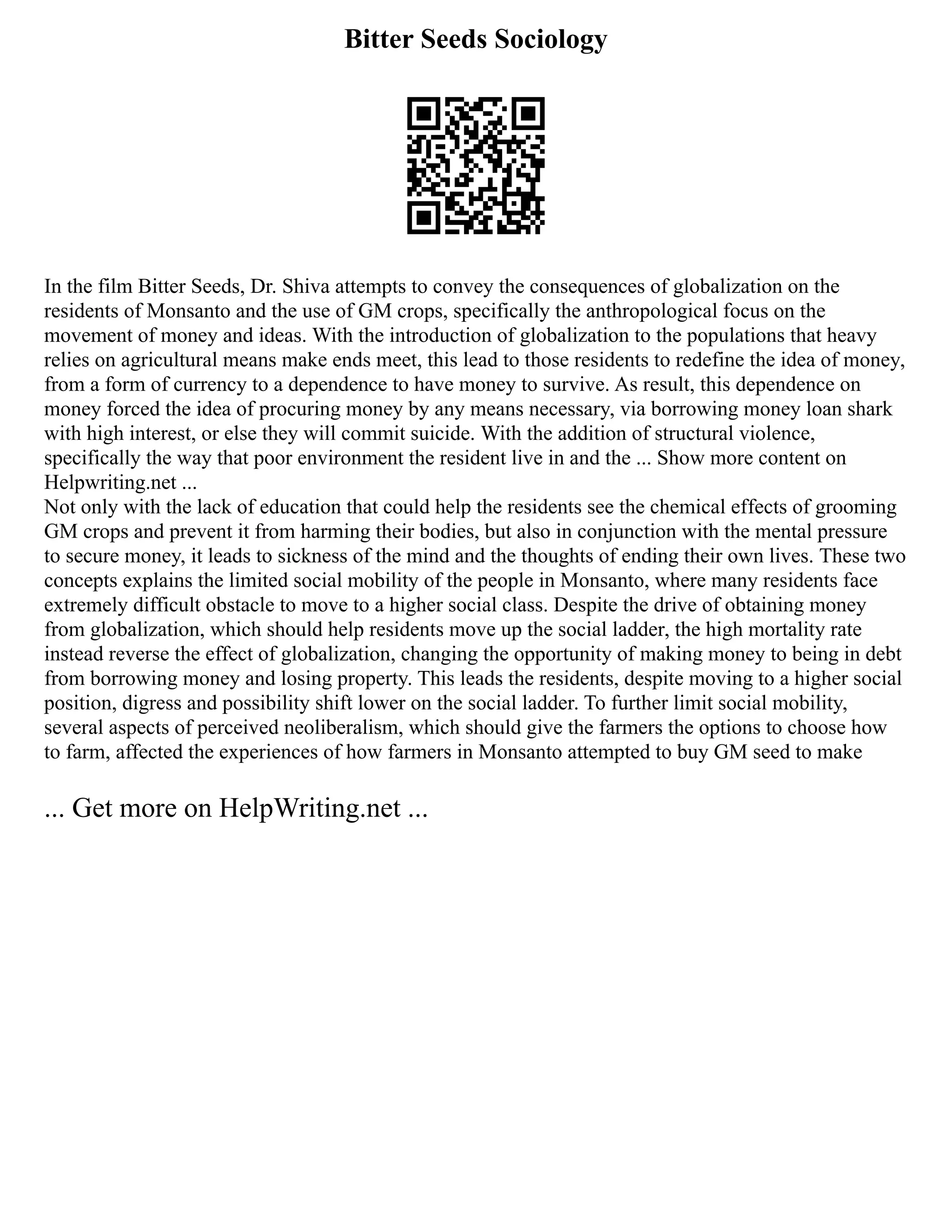 Bitter Seeds Sociology
In the film Bitter Seeds, Dr. Shiva attempts to convey the consequences of globalization on the
residents of Monsanto and the use of GM crops, specifically the anthropological focus on the
movement of money and ideas. With the introduction of globalization to the populations that heavy
relies on agricultural means make ends meet, this lead to those residents to redefine the idea of money,
from a form of currency to a dependence to have money to survive. As result, this dependence on
money forced the idea of procuring money by any means necessary, via borrowing money loan shark
with high interest, or else they will commit suicide. With the addition of structural violence,
specifically the way that poor environment the resident live in and the ... Show more content on
Helpwriting.net ...
Not only with the lack of education that could help the residents see the chemical effects of grooming
GM crops and prevent it from harming their bodies, but also in conjunction with the mental pressure
to secure money, it leads to sickness of the mind and the thoughts of ending their own lives. These two
concepts explains the limited social mobility of the people in Monsanto, where many residents face
extremely difficult obstacle to move to a higher social class. Despite the drive of obtaining money
from globalization, which should help residents move up the social ladder, the high mortality rate
instead reverse the effect of globalization, changing the opportunity of making money to being in debt
from borrowing money and losing property. This leads the residents, despite moving to a higher social
position, digress and possibility shift lower on the social ladder. To further limit social mobility,
several aspects of perceived neoliberalism, which should give the farmers the options to choose how
to farm, affected the experiences of how farmers in Monsanto attempted to buy GM seed to make
... Get more on HelpWriting.net ...
 