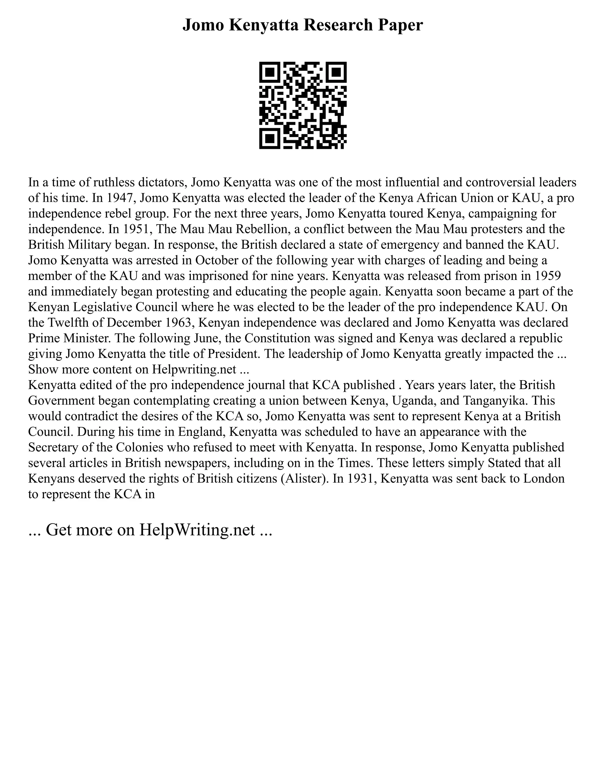 Jomo Kenyatta Research Paper
In a time of ruthless dictators, Jomo Kenyatta was one of the most influential and controversial leaders
of his time. In 1947, Jomo Kenyatta was elected the leader of the Kenya African Union or KAU, a pro
independence rebel group. For the next three years, Jomo Kenyatta toured Kenya, campaigning for
independence. In 1951, The Mau Mau Rebellion, a conflict between the Mau Mau protesters and the
British Military began. In response, the British declared a state of emergency and banned the KAU.
Jomo Kenyatta was arrested in October of the following year with charges of leading and being a
member of the KAU and was imprisoned for nine years. Kenyatta was released from prison in 1959
and immediately began protesting and educating the people again. Kenyatta soon became a part of the
Kenyan Legislative Council where he was elected to be the leader of the pro independence KAU. On
the Twelfth of December 1963, Kenyan independence was declared and Jomo Kenyatta was declared
Prime Minister. The following June, the Constitution was signed and Kenya was declared a republic
giving Jomo Kenyatta the title of President. The leadership of Jomo Kenyatta greatly impacted the ...
Show more content on Helpwriting.net ...
Kenyatta edited of the pro independence journal that KCA published . Years years later, the British
Government began contemplating creating a union between Kenya, Uganda, and Tanganyika. This
would contradict the desires of the KCA so, Jomo Kenyatta was sent to represent Kenya at a British
Council. During his time in England, Kenyatta was scheduled to have an appearance with the
Secretary of the Colonies who refused to meet with Kenyatta. In response, Jomo Kenyatta published
several articles in British newspapers, including on in the Times. These letters simply Stated that all
Kenyans deserved the rights of British citizens (Alister). In 1931, Kenyatta was sent back to London
to represent the KCA in
... Get more on HelpWriting.net ...
 