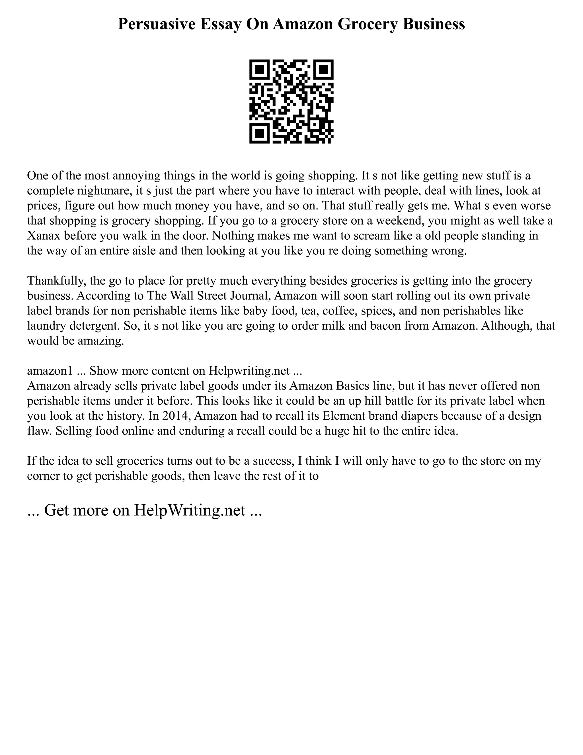 Persuasive Essay On Amazon Grocery Business
One of the most annoying things in the world is going shopping. It s not like getting new stuff is a
complete nightmare, it s just the part where you have to interact with people, deal with lines, look at
prices, figure out how much money you have, and so on. That stuff really gets me. What s even worse
that shopping is grocery shopping. If you go to a grocery store on a weekend, you might as well take a
Xanax before you walk in the door. Nothing makes me want to scream like a old people standing in
the way of an entire aisle and then looking at you like you re doing something wrong.
Thankfully, the go to place for pretty much everything besides groceries is getting into the grocery
business. According to The Wall Street Journal, Amazon will soon start rolling out its own private
label brands for non perishable items like baby food, tea, coffee, spices, and non perishables like
laundry detergent. So, it s not like you are going to order milk and bacon from Amazon. Although, that
would be amazing.
amazon1 ... Show more content on Helpwriting.net ...
Amazon already sells private label goods under its Amazon Basics line, but it has never offered non
perishable items under it before. This looks like it could be an up hill battle for its private label when
you look at the history. In 2014, Amazon had to recall its Element brand diapers because of a design
flaw. Selling food online and enduring a recall could be a huge hit to the entire idea.
If the idea to sell groceries turns out to be a success, I think I will only have to go to the store on my
corner to get perishable goods, then leave the rest of it to
... Get more on HelpWriting.net ...
 