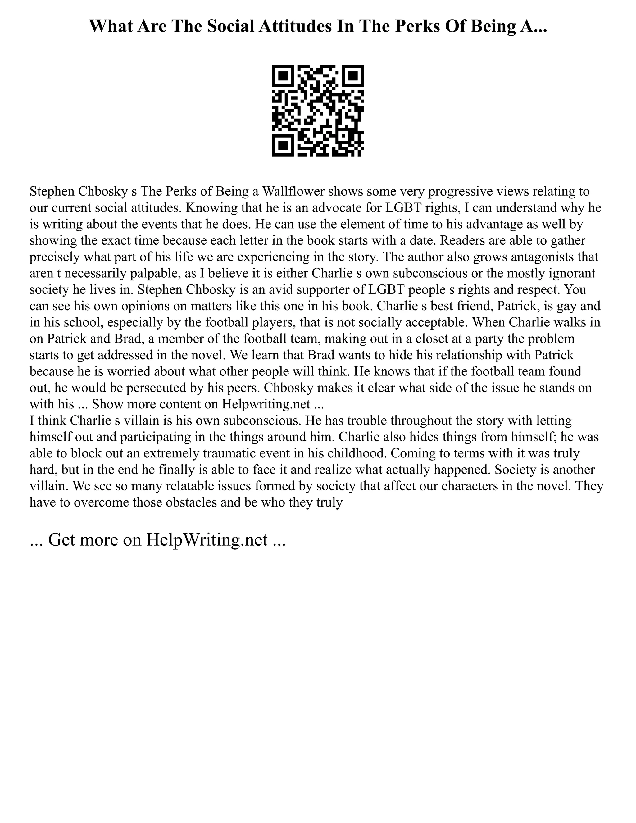 What Are The Social Attitudes In The Perks Of Being A...
Stephen Chbosky s The Perks of Being a Wallflower shows some very progressive views relating to
our current social attitudes. Knowing that he is an advocate for LGBT rights, I can understand why he
is writing about the events that he does. He can use the element of time to his advantage as well by
showing the exact time because each letter in the book starts with a date. Readers are able to gather
precisely what part of his life we are experiencing in the story. The author also grows antagonists that
aren t necessarily palpable, as I believe it is either Charlie s own subconscious or the mostly ignorant
society he lives in. Stephen Chbosky is an avid supporter of LGBT people s rights and respect. You
can see his own opinions on matters like this one in his book. Charlie s best friend, Patrick, is gay and
in his school, especially by the football players, that is not socially acceptable. When Charlie walks in
on Patrick and Brad, a member of the football team, making out in a closet at a party the problem
starts to get addressed in the novel. We learn that Brad wants to hide his relationship with Patrick
because he is worried about what other people will think. He knows that if the football team found
out, he would be persecuted by his peers. Chbosky makes it clear what side of the issue he stands on
with his ... Show more content on Helpwriting.net ...
I think Charlie s villain is his own subconscious. He has trouble throughout the story with letting
himself out and participating in the things around him. Charlie also hides things from himself; he was
able to block out an extremely traumatic event in his childhood. Coming to terms with it was truly
hard, but in the end he finally is able to face it and realize what actually happened. Society is another
villain. We see so many relatable issues formed by society that affect our characters in the novel. They
have to overcome those obstacles and be who they truly
... Get more on HelpWriting.net ...
 