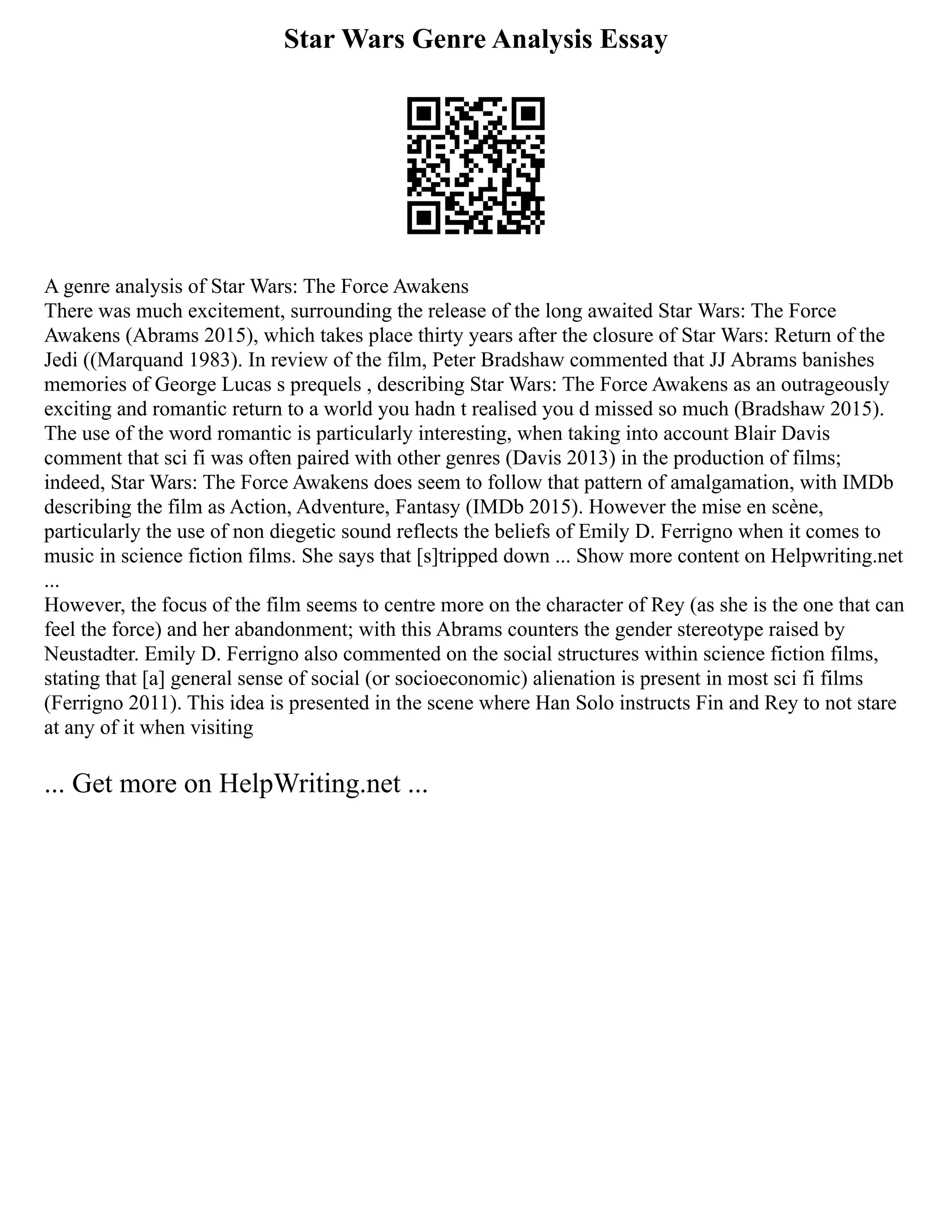 Star Wars Genre Analysis Essay
A genre analysis of Star Wars: The Force Awakens
There was much excitement, surrounding the release of the long awaited Star Wars: The Force
Awakens (Abrams 2015), which takes place thirty years after the closure of Star Wars: Return of the
Jedi ((Marquand 1983). In review of the film, Peter Bradshaw commented that JJ Abrams banishes
memories of George Lucas s prequels , describing Star Wars: The Force Awakens as an outrageously
exciting and romantic return to a world you hadn t realised you d missed so much (Bradshaw 2015).
The use of the word romantic is particularly interesting, when taking into account Blair Davis
comment that sci fi was often paired with other genres (Davis 2013) in the production of films;
indeed, Star Wars: The Force Awakens does seem to follow that pattern of amalgamation, with IMDb
describing the film as Action, Adventure, Fantasy (IMDb 2015). However the mise en scène,
particularly the use of non diegetic sound reflects the beliefs of Emily D. Ferrigno when it comes to
music in science fiction films. She says that [s]tripped down ... Show more content on Helpwriting.net
...
However, the focus of the film seems to centre more on the character of Rey (as she is the one that can
feel the force) and her abandonment; with this Abrams counters the gender stereotype raised by
Neustadter. Emily D. Ferrigno also commented on the social structures within science fiction films,
stating that [a] general sense of social (or socioeconomic) alienation is present in most sci fi films
(Ferrigno 2011). This idea is presented in the scene where Han Solo instructs Fin and Rey to not stare
at any of it when visiting
... Get more on HelpWriting.net ...
 