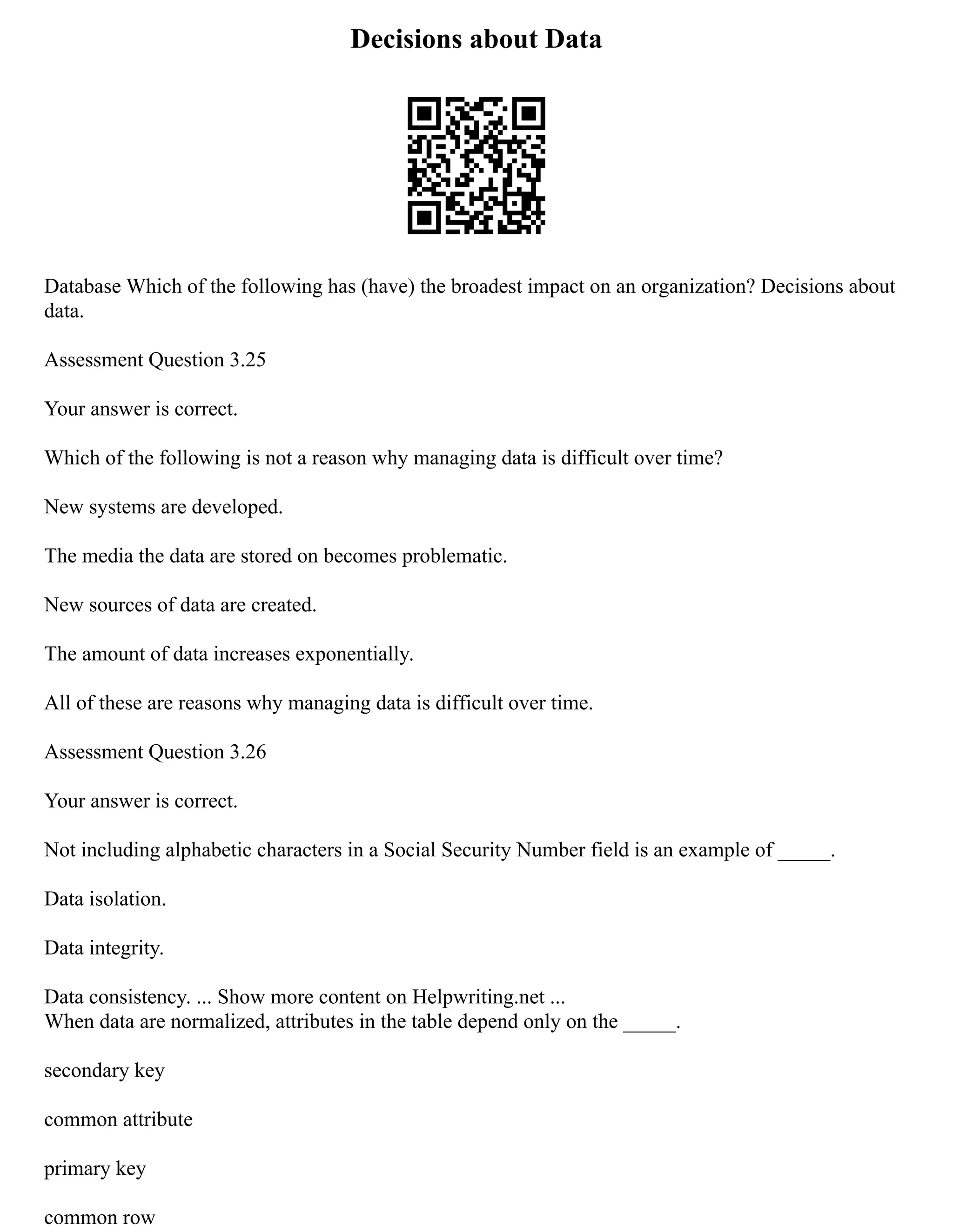 Decisions about Data
Database Which of the following has (have) the broadest impact on an organization? Decisions about
data.
Assessment Question 3.25
Your answer is correct.
Which of the following is not a reason why managing data is difficult over time?
New systems are developed.
The media the data are stored on becomes problematic.
New sources of data are created.
The amount of data increases exponentially.
All of these are reasons why managing data is difficult over time.
Assessment Question 3.26
Your answer is correct.
Not including alphabetic characters in a Social Security Number field is an example of _____.
Data isolation.
Data integrity.
Data consistency. ... Show more content on Helpwriting.net ...
When data are normalized, attributes in the table depend only on the _____.
secondary key
common attribute
primary key
common row
 