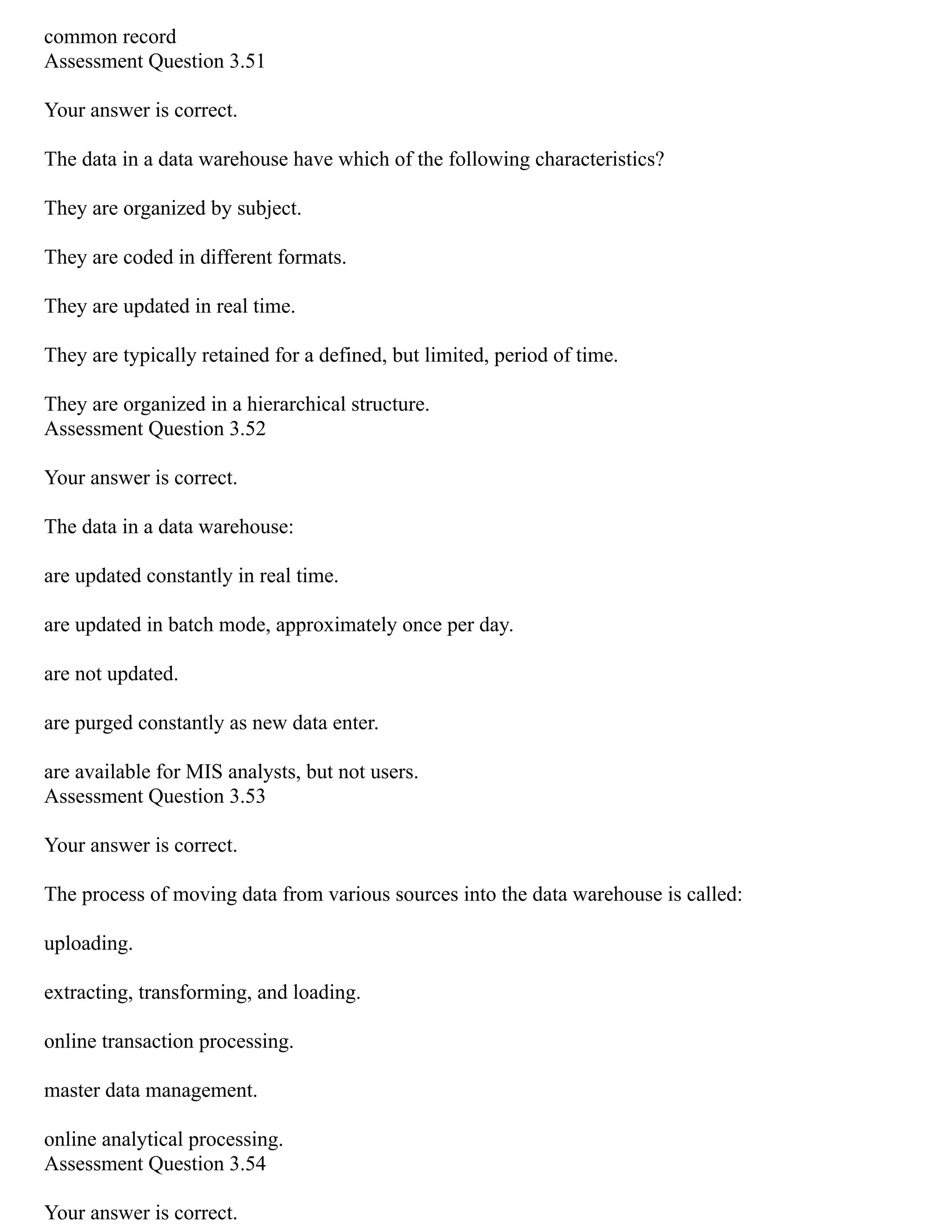 common record
Assessment Question 3.51
Your answer is correct.
The data in a data warehouse have which of the following characteristics?
They are organized by subject.
They are coded in different formats.
They are updated in real time.
They are typically retained for a defined, but limited, period of time.
They are organized in a hierarchical structure.
Assessment Question 3.52
Your answer is correct.
The data in a data warehouse:
are updated constantly in real time.
are updated in batch mode, approximately once per day.
are not updated.
are purged constantly as new data enter.
are available for MIS analysts, but not users.
Assessment Question 3.53
Your answer is correct.
The process of moving data from various sources into the data warehouse is called:
uploading.
extracting, transforming, and loading.
online transaction processing.
master data management.
online analytical processing.
Assessment Question 3.54
Your answer is correct.
 