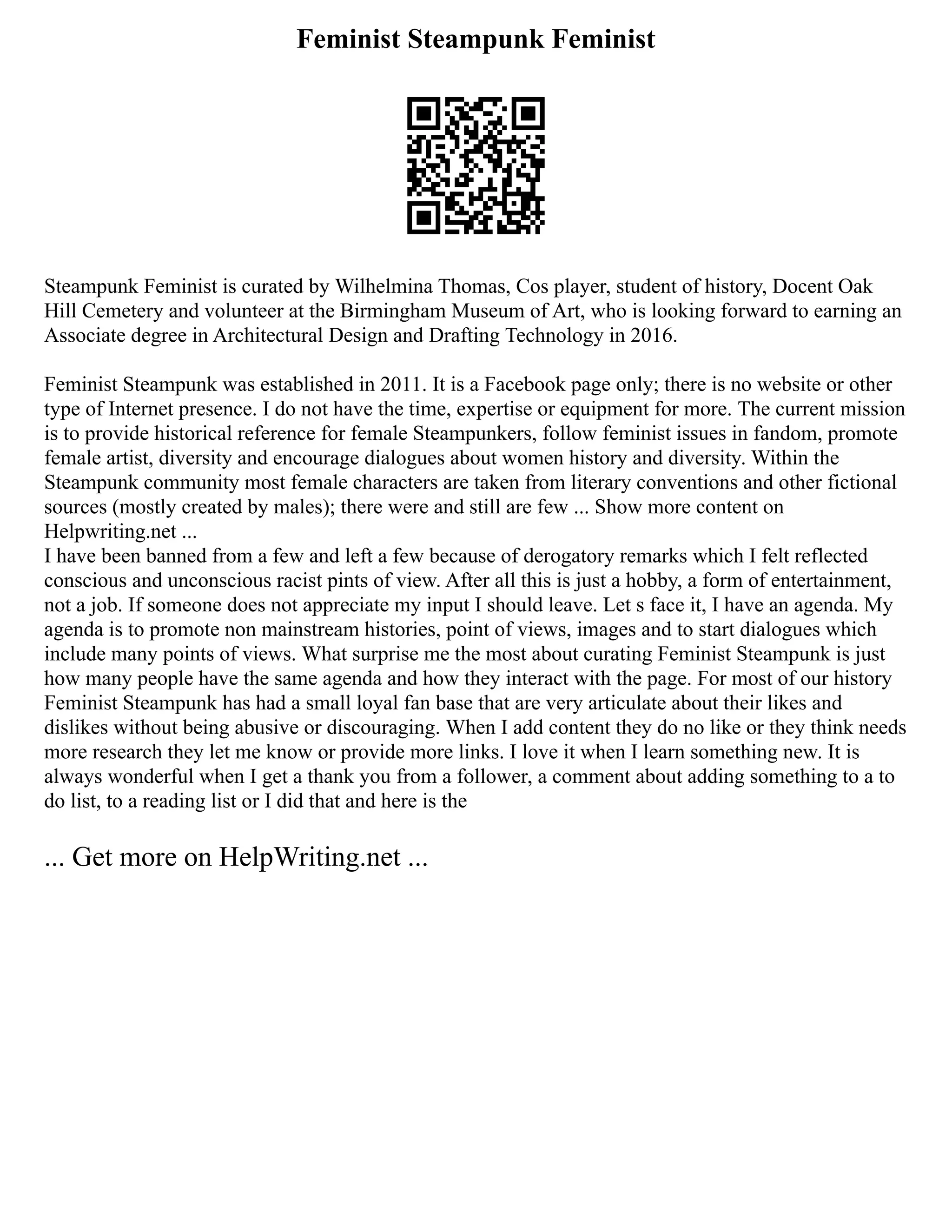 Feminist Steampunk Feminist
Steampunk Feminist is curated by Wilhelmina Thomas, Cos player, student of history, Docent Oak
Hill Cemetery and volunteer at the Birmingham Museum of Art, who is looking forward to earning an
Associate degree in Architectural Design and Drafting Technology in 2016.
Feminist Steampunk was established in 2011. It is a Facebook page only; there is no website or other
type of Internet presence. I do not have the time, expertise or equipment for more. The current mission
is to provide historical reference for female Steampunkers, follow feminist issues in fandom, promote
female artist, diversity and encourage dialogues about women history and diversity. Within the
Steampunk community most female characters are taken from literary conventions and other fictional
sources (mostly created by males); there were and still are few ... Show more content on
Helpwriting.net ...
I have been banned from a few and left a few because of derogatory remarks which I felt reflected
conscious and unconscious racist pints of view. After all this is just a hobby, a form of entertainment,
not a job. If someone does not appreciate my input I should leave. Let s face it, I have an agenda. My
agenda is to promote non mainstream histories, point of views, images and to start dialogues which
include many points of views. What surprise me the most about curating Feminist Steampunk is just
how many people have the same agenda and how they interact with the page. For most of our history
Feminist Steampunk has had a small loyal fan base that are very articulate about their likes and
dislikes without being abusive or discouraging. When I add content they do no like or they think needs
more research they let me know or provide more links. I love it when I learn something new. It is
always wonderful when I get a thank you from a follower, a comment about adding something to a to
do list, to a reading list or I did that and here is the
... Get more on HelpWriting.net ...
 