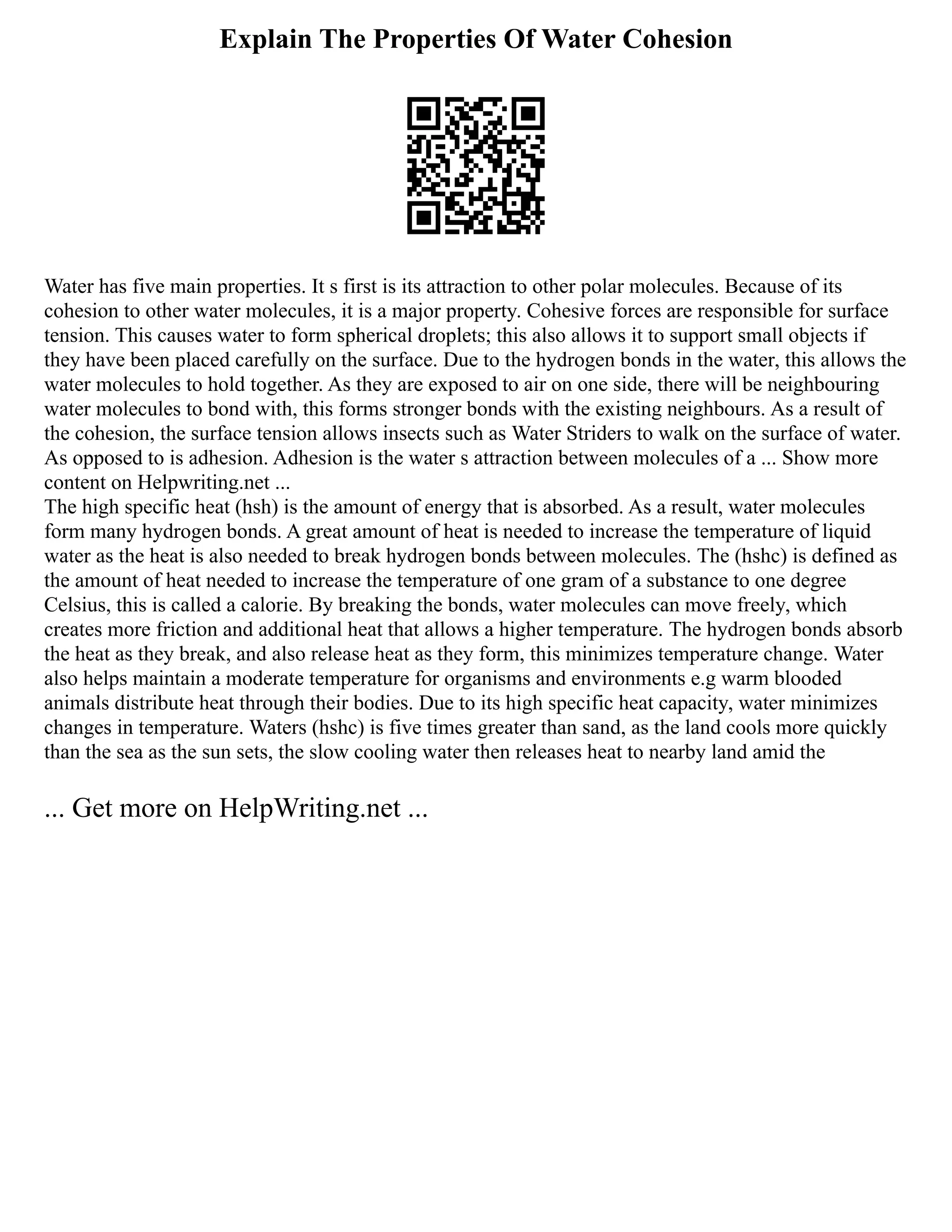 Explain The Properties Of Water Cohesion
Water has five main properties. It s first is its attraction to other polar molecules. Because of its
cohesion to other water molecules, it is a major property. Cohesive forces are responsible for surface
tension. This causes water to form spherical droplets; this also allows it to support small objects if
they have been placed carefully on the surface. Due to the hydrogen bonds in the water, this allows the
water molecules to hold together. As they are exposed to air on one side, there will be neighbouring
water molecules to bond with, this forms stronger bonds with the existing neighbours. As a result of
the cohesion, the surface tension allows insects such as Water Striders to walk on the surface of water.
As opposed to is adhesion. Adhesion is the water s attraction between molecules of a ... Show more
content on Helpwriting.net ...
The high specific heat (hsh) is the amount of energy that is absorbed. As a result, water molecules
form many hydrogen bonds. A great amount of heat is needed to increase the temperature of liquid
water as the heat is also needed to break hydrogen bonds between molecules. The (hshc) is defined as
the amount of heat needed to increase the temperature of one gram of a substance to one degree
Celsius, this is called a calorie. By breaking the bonds, water molecules can move freely, which
creates more friction and additional heat that allows a higher temperature. The hydrogen bonds absorb
the heat as they break, and also release heat as they form, this minimizes temperature change. Water
also helps maintain a moderate temperature for organisms and environments e.g warm blooded
animals distribute heat through their bodies. Due to its high specific heat capacity, water minimizes
changes in temperature. Waters (hshc) is five times greater than sand, as the land cools more quickly
than the sea as the sun sets, the slow cooling water then releases heat to nearby land amid the
... Get more on HelpWriting.net ...
 