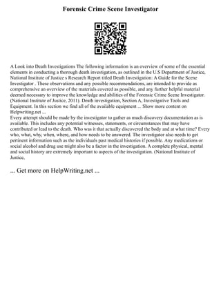 Forensic Crime Scene Investigator
A Look into Death Investigations The following information is an overview of some of the essential
elements in conducting a thorough death investigation, as outlined in the U.S Department of Justice,
National Institute of Justice s Research Report titled Death Investigation: A Guide for the Scene
Investigator . These observations and any possible recommendations, are intended to provide as
comprehensive an overview of the materials covered as possible, and any further helpful material
deemed necessary to improve the knowledge and abilities of the Forensic Crime Scene Investigator.
(National Institute of Justice, 2011). Death investigation, Section A, Investigative Tools and
Equipment. In this section we find all of the available equipment ... Show more content on
Helpwriting.net ...
Every attempt should be made by the investigator to gather as much discovery documentation as is
available. This includes any potential witnesses, statements, or circumstances that may have
contributed or lead to the death. Who was it that actually discovered the body and at what time? Every
who, what, why, when, where, and how needs to be answered. The investigator also needs to get
pertinent information such as the individuals past medical histories if possible. Any medications or
social alcohol and drug use might also be a factor in the investigation. A complete physical, mental
and social history are extremely important to aspects of the investigation. (National Institute of
Justice,
... Get more on HelpWriting.net ...
 