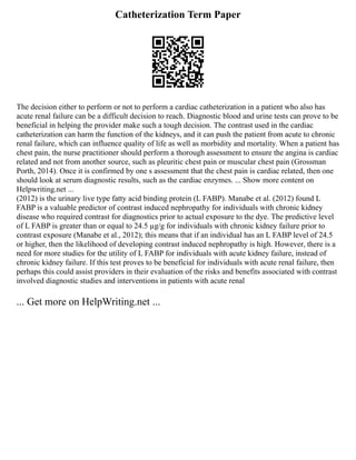 Catheterization Term Paper
The decision either to perform or not to perform a cardiac catheterization in a patient who also has
acute renal failure can be a difficult decision to reach. Diagnostic blood and urine tests can prove to be
beneficial in helping the provider make such a tough decision. The contrast used in the cardiac
catheterization can harm the function of the kidneys, and it can push the patient from acute to chronic
renal failure, which can influence quality of life as well as morbidity and mortality. When a patient has
chest pain, the nurse practitioner should perform a thorough assessment to ensure the angina is cardiac
related and not from another source, such as pleuritic chest pain or muscular chest pain (Grossman
Porth, 2014). Once it is confirmed by one s assessment that the chest pain is cardiac related, then one
should look at serum diagnostic results, such as the cardiac enzymes. ... Show more content on
Helpwriting.net ...
(2012) is the urinary live type fatty acid binding protein (L FABP). Manabe et al. (2012) found L
FABP is a valuable predictor of contrast induced nephropathy for individuals with chronic kidney
disease who required contrast for diagnostics prior to actual exposure to the dye. The predictive level
of L FABP is greater than or equal to 24.5 µg/g for individuals with chronic kidney failure prior to
contrast exposure (Manabe et al., 2012); this means that if an individual has an L FABP level of 24.5
or higher, then the likelihood of developing contrast induced nephropathy is high. However, there is a
need for more studies for the utility of L FABP for individuals with acute kidney failure, instead of
chronic kidney failure. If this test proves to be beneficial for individuals with acute renal failure, then
perhaps this could assist providers in their evaluation of the risks and benefits associated with contrast
involved diagnostic studies and interventions in patients with acute renal
... Get more on HelpWriting.net ...
 