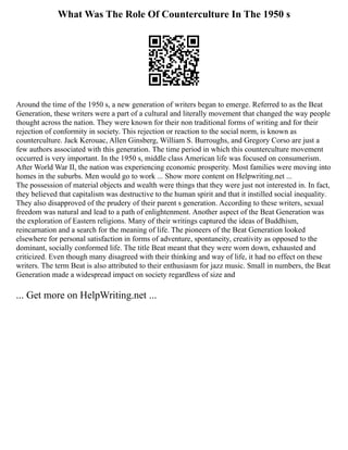 What Was The Role Of Counterculture In The 1950 s
Around the time of the 1950 s, a new generation of writers began to emerge. Referred to as the Beat
Generation, these writers were a part of a cultural and literally movement that changed the way people
thought across the nation. They were known for their non traditional forms of writing and for their
rejection of conformity in society. This rejection or reaction to the social norm, is known as
counterculture. Jack Kerouac, Allen Ginsberg, William S. Burroughs, and Gregory Corso are just a
few authors associated with this generation. The time period in which this counterculture movement
occurred is very important. In the 1950 s, middle class American life was focused on consumerism.
After World War II, the nation was experiencing economic prosperity. Most families were moving into
homes in the suburbs. Men would go to work ... Show more content on Helpwriting.net ...
The possession of material objects and wealth were things that they were just not interested in. In fact,
they believed that capitalism was destructive to the human spirit and that it instilled social inequality.
They also disapproved of the prudery of their parent s generation. According to these writers, sexual
freedom was natural and lead to a path of enlightenment. Another aspect of the Beat Generation was
the exploration of Eastern religions. Many of their writings captured the ideas of Buddhism,
reincarnation and a search for the meaning of life. The pioneers of the Beat Generation looked
elsewhere for personal satisfaction in forms of adventure, spontaneity, creativity as opposed to the
dominant, socially conformed life. The title Beat meant that they were worn down, exhausted and
criticized. Even though many disagreed with their thinking and way of life, it had no effect on these
writers. The term Beat is also attributed to their enthusiasm for jazz music. Small in numbers, the Beat
Generation made a widespread impact on society regardless of size and
... Get more on HelpWriting.net ...
 