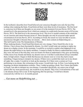 Sigmund Freud s Theory Of Psychology
In the textbook it describes how Freud believed your conscious thoughts were only the tip of the
iceberg when studying the brain. Freud believed there were three levels of awareness. The first level
is, conscious level these are thoughts we are aware of in the moment (Cervone Pervin, 2013). The
second level is the preconscious level, which are contents we could easily become aware of (Cervone
Pervin, 2013). The third level is the unconscious level. This level is mental contents of the mind that
we are unaware and cannot become aware of. These thoughts can only be accessed under special
circumstances (Cervone Pervin, 2013). According to Freud, the reason we were not able to access
unconscious thoughts is because they are anxiety ... Show more content on Helpwriting.net ...
This led Freud to write The Interpretation of Dreams.
When studying dreams, Freud found that dreams are very strange. I have found this also in my
lifetime. I have always been fascinated by dreams. As a kid I would wake up wanting to replay my
dream on a display screen. In the mornings, I would be so excited to explain what happened in my
dreams the night before to my family members. I wanted so badly for them to understand how crazy
they were, but most of the time they were too bizarre for them to understand so they gave up listening.
Unlike most of my friends and family my dreams were so vivid that I could almost always remember
them. In high school, I began to think that because my dreams were so vivid, they had to mean
something. I began trying to interpret my dreams. If there were a symbol that stuck out in my dream
all night, like a snake, I would try to look up the meaning. Or if there were a certain act I was
performing in my dream, like swimming in the ocean, I would look it up. At first, I was looking up the
meanings on dream interpretation websites. Then, I ended up getting a book. Now I know that thanks
to Freud, I am able to interpret my own dreams. I remember specifically, my senior year of high
school after my mom passed away, she would be in my dreams. They were vivid memories of her and
I, the dreams always felt so real. In the beginning after her passing, I would have dreams
consecutively with her in it. As months passed
... Get more on HelpWriting.net ...
 
