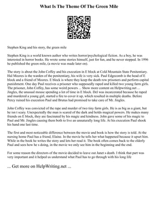What Is The Theme Of The Green Mile
Stephen King and his story, the green mile
Stephen King is a world known author who writes horror/psychological fiction. As a boy, he was
interested in horror books. He wrote some stories himself, just for fun, and he never stopped. In 1996
he published the green mile, (a movie was made later on).
The story is about the John Coffey and his execution in E block at Cold Mountain State Penitentiary.
Hal Moores is the warden of the penitentiary, his wife is very sick. Paul Edgecomb is the head of E
block and a friend of Moores. E block is where they keep the death row prisoners and perform capital
punishment. One day Paul receives a prisoner who supposedly raped and killed two young farm girls.
The prisoner, John Coffey, has some weird powers ... Show more content on Helpwriting.net ...
Jingles, the unusual mouse spending a lot of time in E block. Del was incarcerated because he raped
and murdered a young girl, started a fire to cover it up, which resulted in multiple deaths. Before
Percy ruined his execution Paul and Brutus had promised to take care of Mr. Jingles.
John Coffey was convicted of the rape and murder of two tiny farm girls. He is as big as a giant, but
he isn t scary. Unexpectedly the man is scared of the dark and holds magical powers. He makes many
friends on E block, they are fascinated by his magic and kindness. John gave some of his magic to
Paul and Mr. Jingles causing them both to live an unnaturally long life. At his execution Paul shook
his hand one last time.
The first and most noticeable difference between the movie and book is how the story is told. At the
nursing home Paul has a friend, Elaine. In the movie he tells her what happened because it upset him.
While in the book he writes the story and lets her read it. The book often comes back to the elderly
Paul and sees how he s doing, in the movie we only see him in the beginning and the end.
For some reason the directors of the movie decided to leave out Janet s death. I think that part was
very important and it helped us understand what Paul has to go through with his long life
... Get more on HelpWriting.net ...
 