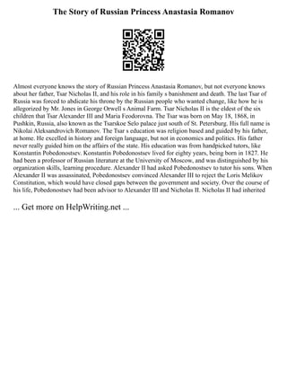The Story of Russian Princess Anastasia Romanov
Almost everyone knows the story of Russian Princess Anastasia Romanov, but not everyone knows
about her father, Tsar Nicholas II, and his role in his family s banishment and death. The last Tsar of
Russia was forced to abdicate his throne by the Russian people who wanted change, like how he is
allegorized by Mr. Jones in George Orwell s Animal Farm. Tsar Nicholas II is the eldest of the six
children that Tsar Alexander III and Maria Feodorovna. The Tsar was born on May 18, 1868, in
Pushkin, Russia, also known as the Tsarskoe Selo palace just south of St. Petersburg. His full name is
Nikolai Aleksandrovich Romanov. The Tsar s education was religion based and guided by his father,
at home. He excelled in history and foreign language, but not in economics and politics. His father
never really guided him on the affairs of the state. His education was from handpicked tutors, like
Konstantin Pobedonostsev. Konstantin Pobedonostsev lived for eighty years, being born in 1827. He
had been a professor of Russian literature at the University of Moscow, and was distinguished by his
organization skills, learning procedure. Alexander II had asked Pobedonostsev to tutor his sons. When
Alexander II was assassinated, Pobedonostsev convinced Alexander III to reject the Loris Melikov
Constitution, which would have closed gaps between the government and society. Over the course of
his life, Pobedonostsev had been advisor to Alexander III and Nicholas II. Nicholas II had inherited
... Get more on HelpWriting.net ...
 
