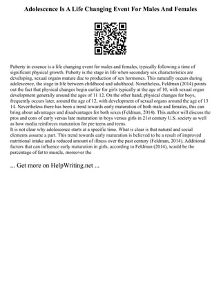 Adolescence Is A Life Changing Event For Males And Females
Puberty in essence is a life changing event for males and females, typically following a time of
significant physical growth. Puberty is the stage in life when secondary sex characteristics are
developing, sexual organs mature due to production of sex hormones. This naturally occurs during
adolescence, the stage in life between childhood and adulthood. Nonetheless, Feldman (2014) points
out the fact that physical changes begin earlier for girls typically at the age of 10, with sexual organ
development generally around the ages of 11 12. On the other hand, physical changes for boys,
frequently occurs later, around the age of 12, with development of sexual organs around the age of 13
14. Nevertheless there has been a trend towards early maturation of both male and females, this can
bring about advantages and disadvantages for both sexes (Feldman, 2014). This author will discuss the
pros and cons of early versus late maturation in boys versus girls in 21st century U.S. society as well
as how media reinforces maturation for pre teens and teens.
It is not clear why adolescence starts at a specific time. What is clear is that natural and social
elements assume a part. This trend towards early maturation is believed to be a result of improved
nutritional intake and a reduced amount of illness over the past century (Feldman, 2014). Additional
factors that can influence early maturation in girls, according to Feldman (2014), would be the
percentage of fat to muscle, moreover the
... Get more on HelpWriting.net ...
 