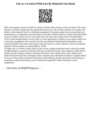 Life As A Contest With Fate By Heinrich Von Kleist
When is the proper moment to think? Is it better to think before, during, or after an action? The writer,
Heinrich von Kleist, argues that one should think after an act. He uses the example of a wrestler, The
athlete, at that moment when he is holding his opponent in his grip, simply has no recourse but to act
spontaneously, on inspiration; and if he begins to calculate which muscles to contract and which limbs
to move in order to throw him, he will always draw the short straw and be thrown himself (Kleist,
1810). In this example Kleist is correct that it is more appropriate to reflect on your actions rather, but
is this logic acceptable in all occasions? Or when an individual should think be dependent on the
situation at hand? In the same essay, Kleist states life itself is a contest with fate , however should the
entirety of life be treated as a contest (Kleist, 1810)?
To begin with, is it better to think while you act? In the example stated previously, when the wrestler
thought during he s match, he resulted as the loser. In the film Fearless, Huo Yuannjia s father faced a
similar scenario. During a match to determine the better of two Wushu styles, Hou s father meets
defeat when he became lost in thought. In these situations, the individuals would have a higher chance
of success if they acted on intuition rather than critical thinking. On the other hand, would acting on
inspiration would be best during a test or homework assignment? While working on school
assignments
... Get more on HelpWriting.net ...
 