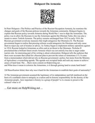 Holquest On Armenia
In Peter Holquest s The Politics and Practice of the Russian Occupation Armenia, he examines the
changes and goals of the Russian policies towards the Armenian community. Holquest begins to
explain that Russian policy towards Armenia during World War 1 was to dupe the Armenians. The
policy was to allow the Russians to use the Armenians against the Ottoman Turks; this was also a
means to annex Turkish Armenia. The policy remains unchanged from 1912 to early 1916; the
Russian government avoid any measures that might antagonize the Ottomans (3). The Russian
government began to realize that pressing reforms would antagonize the Ottomans and only cause
them to reject any sort of treaties or advice. As Turkey began to implement military operations against
in 1914, Russian looked at Armenians as allies and as an threat to the Ottomans. Nicholas II
proclaimed that a brilliant future awaits Armenia which was not entirely true due to anger under
tsarists rule. An interesting part of his writing is about colonization; Holquest tells the audience that
there were accounts that called for a Russian plan to prevent the return of Armenians (17). It came
from a memorandum which did not rely on Russian government s policy, but stems from the Ministry
of Agriculture s overarching agenda. The agenda was occupied lands and seek any means to achieve
amass of land fund. The ... Show more content on Helpwriting.net ...
and What does it mean to colonize the Armenians, is it through gaining land to create land funds?
2)If Russification failed, then why was it hard for the Armenians to establish their goals of nationality?
3) The Armenian government assumed the legitimacy of its independence and full statehood on the
basis of a confident claim to antiquity as a nation and its historic responsibility for the destiny of the
Armenian people , how important is history to a group of people? is it a means to preserve the
cultural? what is it?
... Get more on HelpWriting.net ...
 