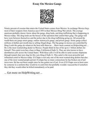 Essay On Mexico Gangs
Ninety percent of cocaine that enters the United States comes from Mexico. In exchange Mexico buys
most of their weapons from America says CNN in their Mexico Drug War article. The average
american probably doesn t know about the gangs, drug lords, and drug trafficking that is happening in
Mexico today. The drug lords are the bosses of the operation that control their gang. The gangs will
have wars between themselves and the police due to the drug trafficking going on. All around the
world there are gangs street gangs, outlaw motorcycle gangs, and prison gangs. Some gangs collect
millions of dollars per month due to selling illegal drugs. The big gangs in mexico are controlled by
Drug Lords the gangs do whatever the boss tells them no ... Show more content on Helpwriting.net ...
He is the most wanted drug dealer in Mexico. People think he has of his up to 1 billion dollars for
himself. This cartel even has a base in Baja, California (Chalk 2). They are also known to have
distribution cells across the United States. With these cells if will be able to send cocaine shipments
through tunnels that were dug for this very thing (Chalk 2). This cartel is the most powerful and
influential cartel in Mexico today. El Chapo is not only one of the most wanted drug dealers but also
one of the most wanted people period. El chapo has so many connections he has broken out of jail
twice now. He has not been caught since he has gotten out of jail. Even if El Chapo was to been seen
by someone in a uniform they would try to catch him but probably wouldn t succeed but if somehow
they did they would either be killed immediately or be paid
... Get more on HelpWriting.net ...
 