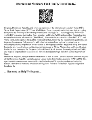 International Monetary Fund ( Imf ), World Trade...
Belgium, Dominican Republic, and Israel are members of the International Monetary Fund (IMF),
World Trade Organization (WTO) and World Bank. These organizations in their own right are trying
to improve the economy by facilitating internationals trading (IMF) , reducing poverty around the
world (IMF), ensuring that trading flows smoothly and freely (WTO) and providing financial advice
to assist in economic advancement (World Bank). Countries that are members of the IMF, WTO and
World Bank, in my opinion believe that working together , following the organizations guidelines, can
improve the economy. Belgium works with other international and regional organizations, to
encourage economic cooperation and assistance to developing countries. Belgium is a key provider of
humanitarian, reconstruction, and development assistance in Africa, Afghanistan, and Syria. Belgium
is also the host country of the European Union (EU) and North Atlantic Treaty Organization (NATO)
and plays an important role in discussions between European foreign ministers and the Secretary of
State.
Dominican Republic, along with the United States as well as other Central American countries are part
of the Dominican Republic Central America United States Free Trade Agreement (CAFTA DR). This
agreement creates economic opportunities by eliminating tariffs, opening markets and reducing
barriers. It facilitates trade and investment among these countries and furthers regional integration.
Israel and the
... Get more on HelpWriting.net ...
 