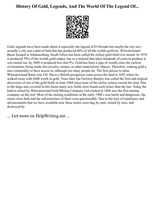 History Of Gold, Legends, And The World Of The Legend Of...
Gold, legends have been made about it especially the legend of El Dorado but maybe the city isn t
actually a city just a plot of land that has produced 40% of all the worlds gold ore. Witwatersrand
Basin located in Johannesburg, South Africa has been called the richest gold field ever mined. In 1970
it produced 79% of the worlds gold output, but as a mineral that takes hundreds of years to produce it
was mined out, by 2009 it produced less that 9%. Gold has been a sign of wealth since the earliest
civilizations, being made into jewelry, money, or other materialistic objects. Therefore, making gold a
nice commodity to have access to, although not many people do. The first person to mine
Witwatersrand Basin was J.H. Davis a British prospector came across the land in 1852 where he
walked away with £600 worth in gold. Years later Jan Gerritze Bantjes was called the first and original
discoverer of one of the gold fields in June 1884 since none of the earlier miners owned the land. Due
to the large area covered in this basin many new fields were found each richer than the last. Today the
land is mined by Witwatersrand Gold Mining Company Ltd created in 1886 was the first mining
company on the reef. Most of the mining conditions in the early 1900 s was harsh and dangerous; the
mines were dark and the infrastructure of them were questionable. Due to the lack of machinery and
advancements that we have available now these mines were dug by men, mined by men, and
destroyed by
... Get more on HelpWriting.net ...
 