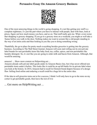 Persuasive Essay On Amazon Grocery Business
One of the most annoying things in the world is going shopping. It s not like getting new stuff is a
complete nightmare, it s just the part where you have to interact with people, deal with lines, look at
prices, figure out how much money you have, and so on. That stuff really gets me. What s even worse
that shopping is grocery shopping. If you go to a grocery store on a weekend, you might as well take a
Xanax before you walk in the door. Nothing makes me want to scream like a old people standing in
the way of an entire aisle and then looking at you like you re doing something wrong.
Thankfully, the go to place for pretty much everything besides groceries is getting into the grocery
business. According to The Wall Street Journal, Amazon will soon start rolling out its own private
label brands for non perishable items like baby food, tea, coffee, spices, and non perishables like
laundry detergent. So, it s not like you are going to order milk and bacon from Amazon. Although, that
would be amazing.
amazon1 ... Show more content on Helpwriting.net ...
Amazon already sells private label goods under its Amazon Basics line, but it has never offered non
perishable items under it before. This looks like it could be an up hill battle for its private label when
you look at the history. In 2014, Amazon had to recall its Element brand diapers because of a design
flaw. Selling food online and enduring a recall could be a huge hit to the entire idea.
If the idea to sell groceries turns out to be a success, I think I will only have to go to the store on my
corner to get perishable goods, then leave the rest of it to
... Get more on HelpWriting.net ...
 
